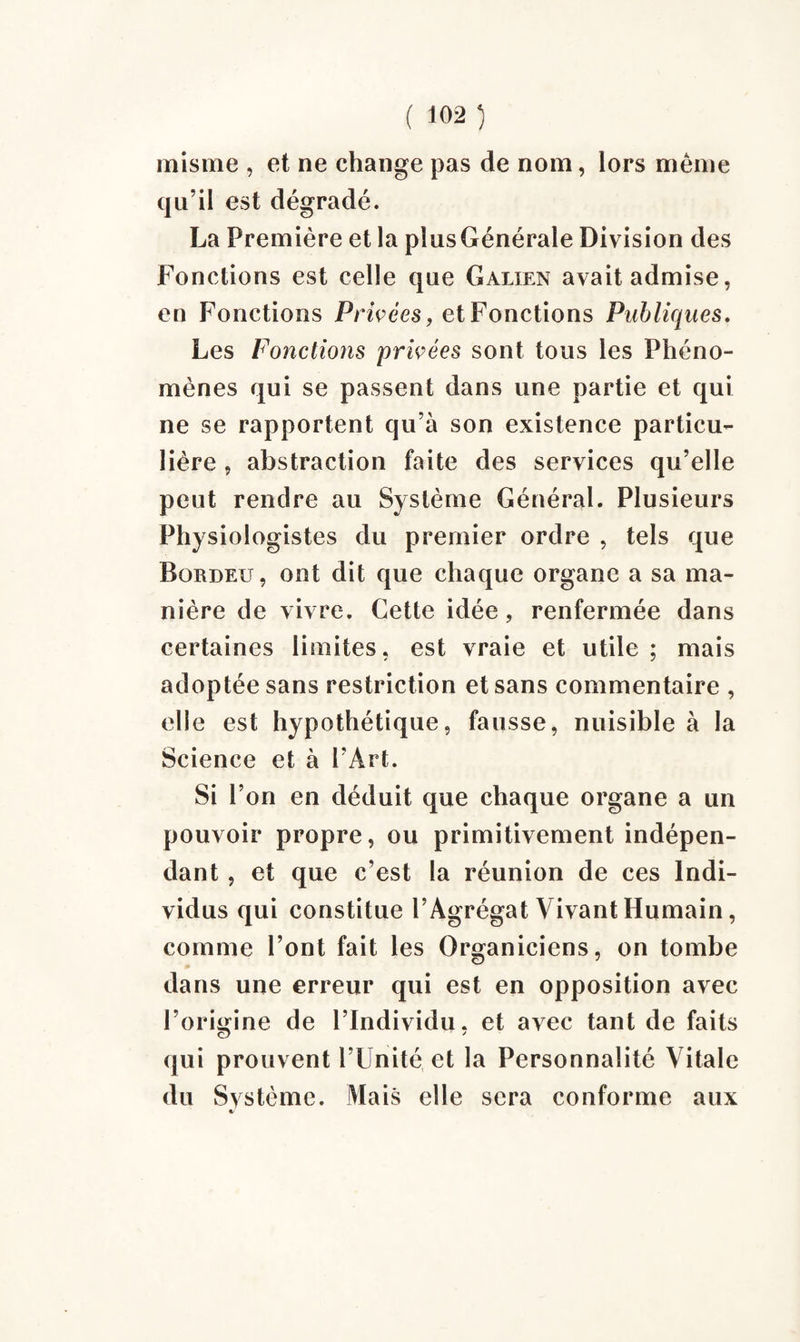 misme , et ne change pas de nom, lors même qu’il est dégradé. La Première et la plus Générale Division des Fonctions est celle que Galien avait admise, en Fonctions Priées, et Fonctions Publiques. Les Fonctions privées sont tous les Phéno¬ mènes qui se passent dans une partie et qui ne se rapportent qu’à son existence particu¬ lière , abstraction faite des services qu’elle peut rendre au Système Général. Plusieurs Physiologistes du premier ordre , tels que Bürdeu, ont dit que chaque organe a sa ma¬ nière de vivre. Cette idée, renfermée dans certaines limites, est vraie et utile; mais adoptée sans restriction et sans commentaire , elle est hypothétique, fausse, nuisible à la Science et à l’Art. Si l’on en déduit que chaque organe a un pouvoir propre, ou primitivement indépen¬ dant , et que c’est la réunion de ces Indi¬ vidus qui constitue l’Agrégat Vivant Humain, comme l’ont fait les Organiciens, on tombe dans une erreur qui est en opposition avec l’origine de l’Individu, et avec tant de faits qui prouvent l’Unité et la Personnalité Vitale du Système. Mais elle sera conforme aux