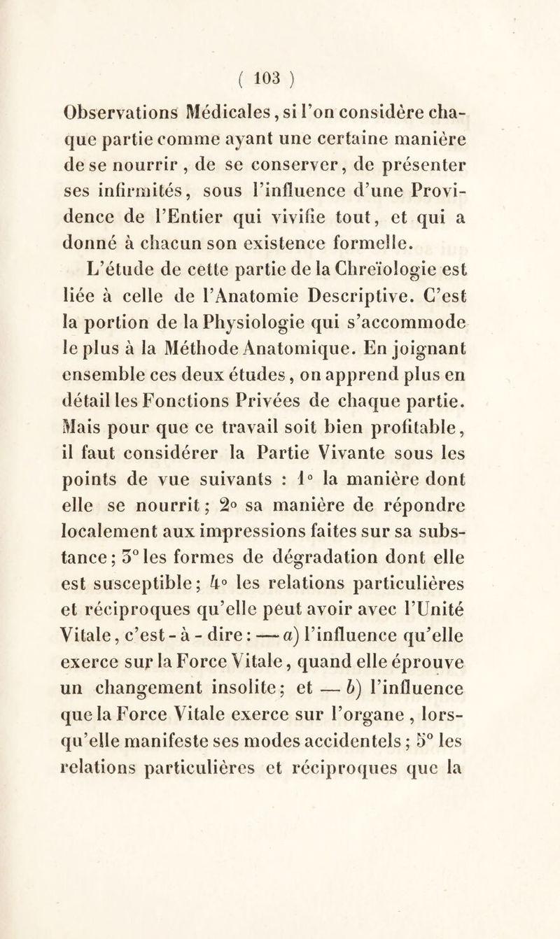 Observations Médicales, si l’on considère cha¬ que partie comme ayant une certaine manière de se nourrir , de se conserver, de présenter ses infirmités, sous l’influence d’une Provi¬ dence de l’Entier qui vivifie tout, et qui a donné à chacun son existence formelle. L’étude de cette partie de la Chreïologie est liée à celle de l’Anatomie Descriptive. C’est la portion de la Physiologie qui s’accommode le plus à la Méthode Anatomique. Enjoignant ensemble ces deux études, on apprend plus en détail les Fonctions Privées de chaque partie. Mais pour que ce travail soit bien profitable, il faut considérer la Partie Vivante sous les points de vue suivants : 1° la manière dont elle se nourrit ; 2° sa manière de répondre localement aux impressions faites sur sa subs¬ tance; 5° les formes de dégradation dont elle est susceptible; h° les relations particulières et réciproques qu’elle peut avoir avec l’Unité Vitale, c’est - à - dire : — a) l’influence qu’elle exerce sur la Force Vitale, quand elle éprouve un changement insolite; et—b) l’influence que la Force Vitale exerce sur l’organe , lors¬ qu’elle manifeste ses modes accidentels ; 5° les relations particulières et réciproques que la