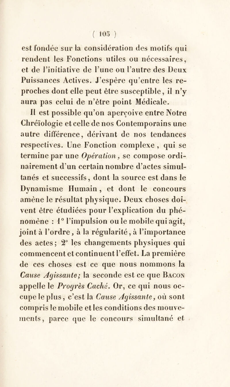 est fondée sur ia considération des motifs qui rendent les Fonctions utiles ou nécessaires, et de l’initiative de l’une ou l’autre des Deux Puissances Actives. J’espère qu’entre les re¬ proches dont elle peut être susceptible, il n’y aura pas celui de n’être point Médicale. Il est possible qu’on aperçoive entre Notre Chréïologie et celle de nos Contemporains une autre différence, dérivant de nos tendances respectives. Une Fonction complexe , qui se termine par une Opération, se compose ordi¬ nairement d’un certain nombre d’actes simul¬ tanés et successifs, dont la source est dans le Dynamisme Humain, et dont le concours amène le résultat physique. Deux choses doi¬ vent être étudiées pour l’explication du phé¬ nomène : 1° l’impulsion ou le mobile qui agit, joint à l’ordre, à la régularité, à l’importance des actes ; 2° les changements physiques qui commencent et continuent l’effet. La première de ces choses est ce que nous nommons la Cause Agissante; la seconde est ce que Bacon appelle le Progrès Caché. Or, ce qui nous oc¬ cupe le plus, c’est la Cause Agissante, où sont compris le mobile et les conditions des mouve¬ ments, parce que le concours simultané et