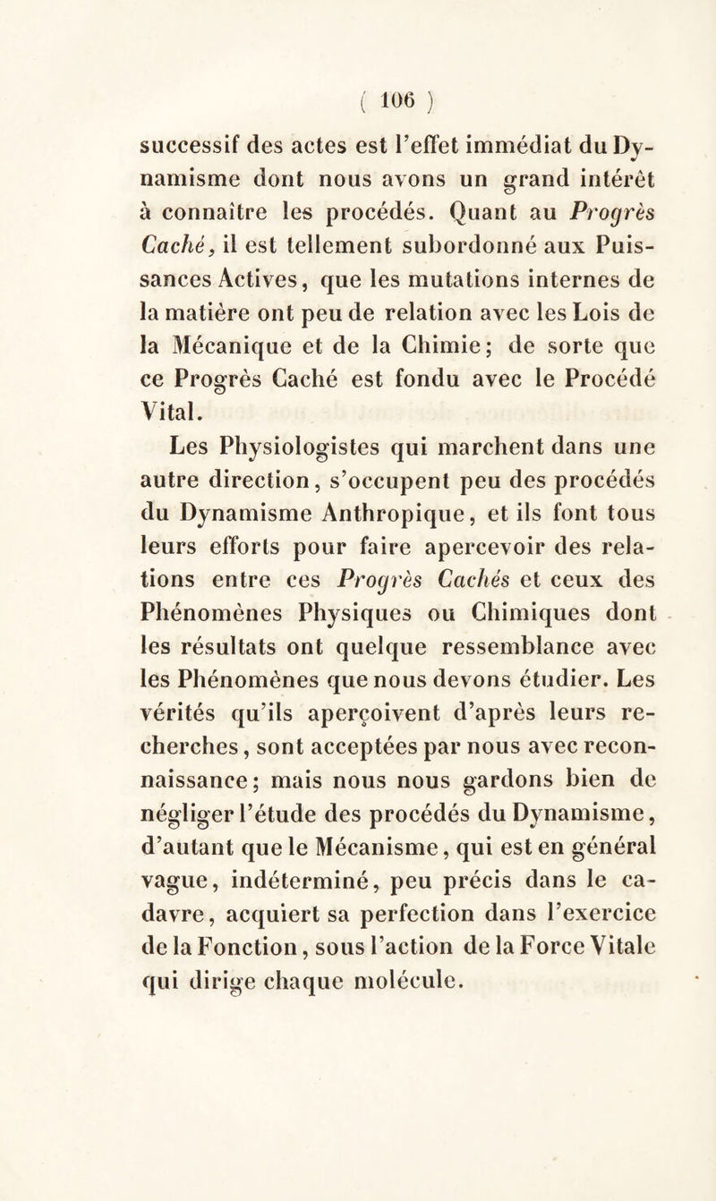 successif des actes est l’effet immédiat du Dy¬ namisme dont nous ayons un grand intérêt à connaître les procédés. Quant au Progrès Caché, il est tellement subordonné aux Puis¬ sances Actives, que les mutations internes de la matière ont peu de relation avec les Lois de la Mécanique et de la Chimie; de sorte que ce Progrès Caché est fondu avec le Procédé Vital. Les Physiologistes qui marchent dans une autre direction, s’occupent peu des procédés du Dynamisme Anthropique, et ils font tous leurs efforts pour faire apercevoir des rela¬ tions entre ces Progrès Cachés et ceux des Phénomènes Physiques ou Chimiques dont les résultats ont quelque ressemblance avec les Phénomènes que nous devons étudier. Les vérités qu’ils aperçoivent d’après leurs re¬ cherches , sont acceptées par nous avec recon¬ naissance; mais nous nous gardons bien de négliger l’étude des procédés du Dynamisme, d’autant que le Mécanisme, qui est en général vague, indéterminé, peu précis dans le ca¬ davre, acquiert sa perfection dans l’exercice de la Fonction, sous l’action de la Force Vitale qui dirige chaque molécule.