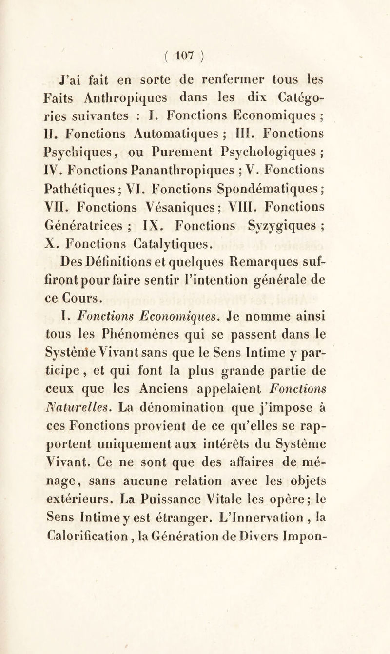 J’ai fait en sorte de renfermer tous les Faits Anthropiques dans les dix Catégo¬ ries suivantes : I. Fonctions Economiques ; IJ. Fonctions Automatiques ; ÏÏI. Fonctions Psychiques, ou Purement Psychologiques; IV. Fonctions Pananthropiques ; V. Fonctions Pathétiques ; VI. Fonctions Spondématiques ; VII. Fonctions Vésaniques; VIII. Fonctions Génératrices ; IX. Fonctions Syzygiques ; X. Fonctions Catalytiques. Des Définitions et quelques Remarques suf¬ firont pour faire sentir l’intention générale de ce Cours. I. Fonctions Economiques. Je nomme ainsi tous les Phénomènes qui se passent dans le Système Vivant sans que le Sens Intime y par¬ ticipe , et qui font la plus grande partie de ceux que les Anciens appelaient Fonctions Naturelles. La dénomination que j’impose à ces Fonctions provient de ce qu’elles se rap¬ portent uniquement aux intérêts du Système Vivant. Ce ne sont que des affaires de mé¬ nage, sans aucune relation avec les objets extérieurs. La Puissance Vitale les opère; le Sens Intime y est étranger. L’Innervation , la Calorification, la Génération de Divers Impon-