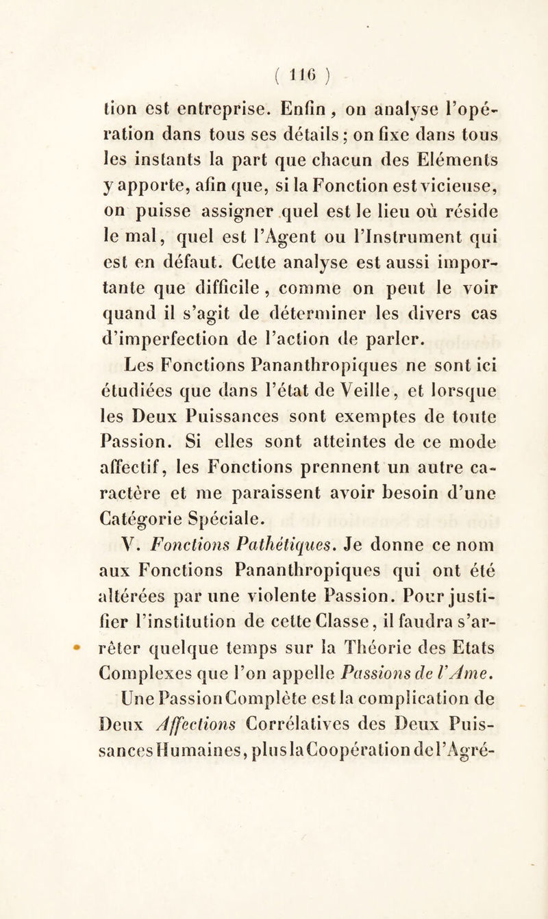 tion est entreprise. Enfin, on analyse l’opé¬ ration dans tous ses détails; on fixe dans tous les instants la part que chacun des Eléments y apporte, afin que, si la Fonction est vicieuse, on puisse assigner quel est le lieu où réside le mal, quel est l’Agent ou l’Instrument qui est en défaut. Cette analyse est aussi impor¬ tante que difficile , comme on peut le voir quand il s’agit de déterminer les divers cas d’imperfection de l’action de parler. Les Fonctions Pananthropiques ne sont ici étudiées que dans l’état de Veille, et lorsque les Deux Puissances sont exemptes de toute Passion. Si elles sont atteintes de ce mode affectif, les Fonctions prennent un autre ca¬ ractère et me paraissent avoir besoin d’une Catégorie Spéciale. V. Fonctions Pathétiques. Je donne ce nom aux Fonctions Pananthropiques qui ont été altérées par une violente Passion. Pour justi¬ fier l’institution de cette Classe, il faudra s’ar- * rêter quelque temps sur la Théorie des Etats Complexes que l’on appelle Passions de l’Ame. Une Passion Complète est la complication de Deux Affections Corrélatives des Deux Puis- sanc esHum aines,pluslaCoopérationdel’Ag ré-