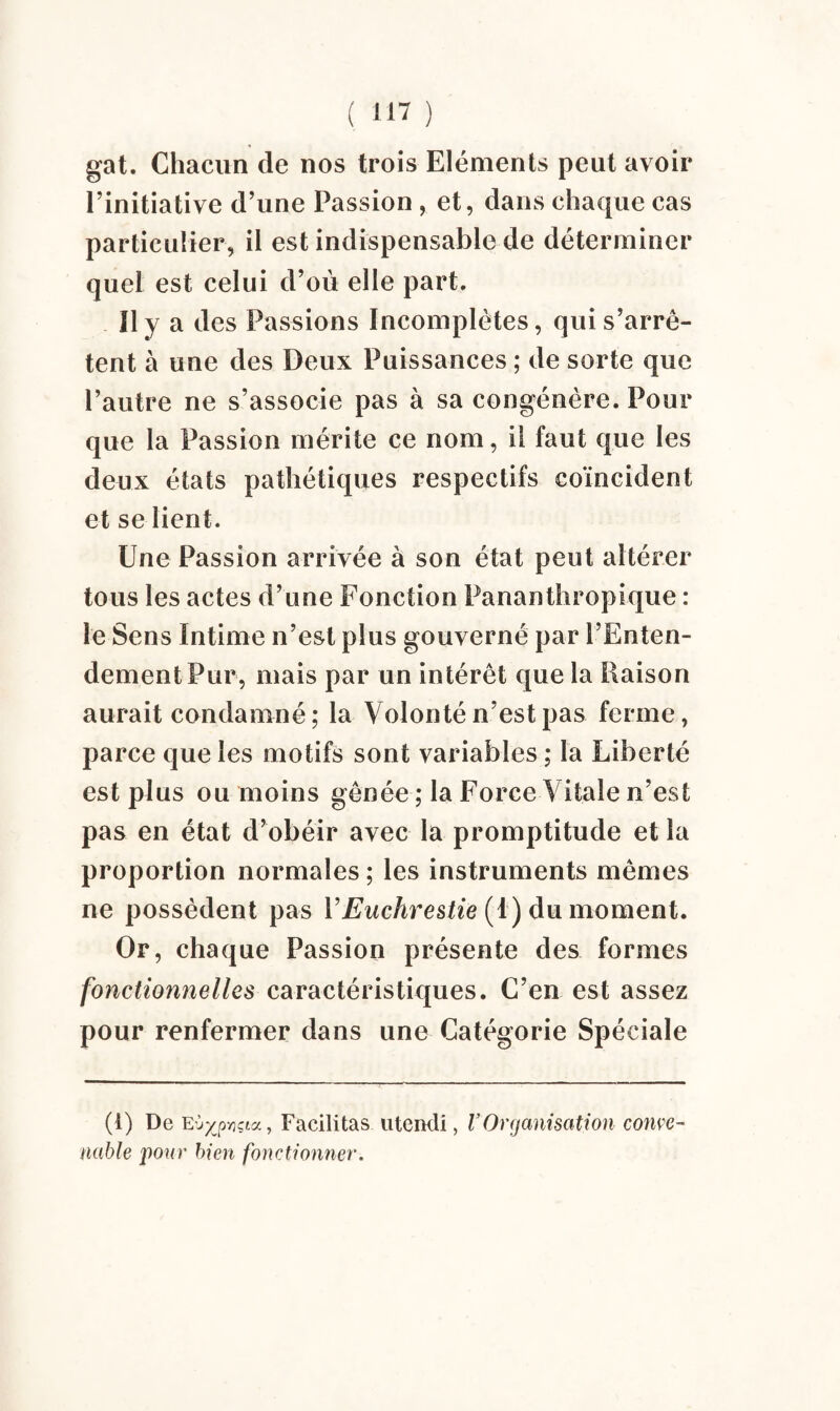 gat. Chacun de nos trois Eléments peut avoir l’initiative d’une Passion , et, dans chaque cas particulier, il est indispensable de déterminer quel est celui d’où elle part. Il y a des Passions Incomplètes, qui s’arrê¬ tent à une des Deux Puissances ; de sorte que l’autre ne s’associe pas à sa congénère. Pour que la Passion mérite ce nom, il faut que les deux états pathétiques respectifs coïncident et se lient. Une Passion arrivée à son état peut altérer tous les actes d’une Fonction Pananthropique : le Sens Intime n’est plus gouverné par l’Enten¬ dement Pur, mais par un intérêt que la liaison aurait condamné; la Volonté n’est pas ferme, parce que les motifs sont variables ; la Liberté est plus ou moins gênée ; la Force Vitale n’est pas en état d’obéir avec la promptitude et la proportion normales ; les instruments mêmes ne possèdent pas VEuchrestie (1) du moment. Or, chaque Passion présente des formes fonctionnelles caractéristiques. C’en est assez pour renfermer dans une Catégorie Spéciale (i) De Eù^pvjçta, Facilitas utcndi, VOrganisation conve¬ nable pour bien fonctionner.