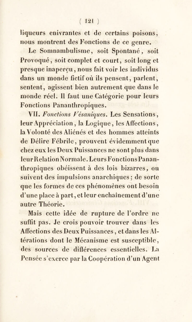 liqueurs enivrantes et de certains poisons, nous montrent des Fonctions de ce genre. Le Somnambulisme, soit Spontané, soit Provoqué, soit complet et court, soit long et presque inaperçu, nous fait voir les individus dans un monde fictif où ils pensent, parlent, sentent, agissent bien autrement que dans le monde réel. Il faut une Catégorie pour leurs Fonctions Pananthropiques. VII. Fonctions Fésaniques. Les Sensations, leur Appréciation, la Logique, les Affections, la Volonté des Aliénés et des hommes atteints de Délire Fébrile, prouvent évidemment que chez eux les Deux Puissances ne sont plus dans leur Relation Normale. Leurs Fonctions Panan¬ thropiques obéissent à des lois bizarres, ou suivent des impulsions anarchiques; de sorte que les formes de ces phénomènes ont besoin d’une place à part, et leur enchaînement d’une autre Théorie. Mais cette idée de rupture de l’ordre ne suffit pas. Je crois pouvoir trouver dans les Affections des Deux Puissances, et dans les Al¬ térations dont le Mécanisme est susceptible, des sources de différences essentielles. La Pensée s’exerce par la Coopération d’un Agent