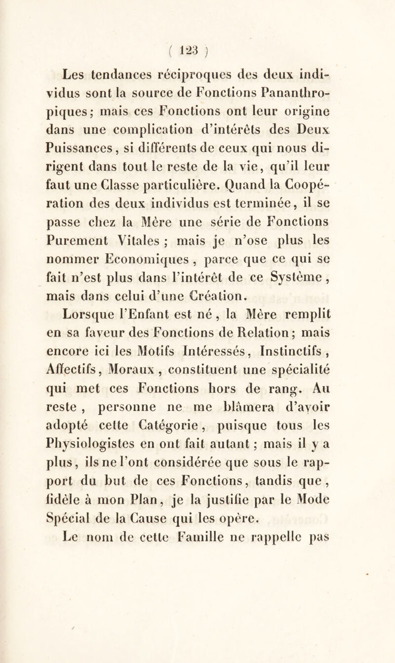 ( 1^3 j Les tendances réciproques des deux indi¬ vidus sont la source de Fonctions Pananthro- piques; mais ces Fonctions ont leur origine dans une complication d’intérêts des Deux Puissances, si différents de ceux qui nous di¬ rigent dans tout le reste de la vie, qu’il leur faut une Classe particulière. Quand la Coopé¬ ration des deux individus est terminée, il se passe chez la Mère une série de Fonctions Purement Vitales ; mais je n’ose plus les nommer Economiques , parce que ce qui se fait n’est plus dans l’intérêt de ce Système, mais dans celui d’une Création. Lorsque l’Enfant est né , la Mère remplit en sa faveur des Fonctions de Relation; mais encore ici les Motifs Intéressés, Instinctifs, Affectifs, Moraux, constituent une spécialité qui met ces Fonctions hors de rang. Au reste , personne ne me blâmera d’avoir adopté cette Catégorie, puisque tous les Physiologistes en ont fait autant ; mais il y a plus, ils ne l’ont considérée que sous le rap¬ port du but de ces Fonctions, tandis que, lidèle à mon Plan, je la justifie par le Mode Spécial de la Cause qui les opère. Le nom de cette Famille ne rappelle pas