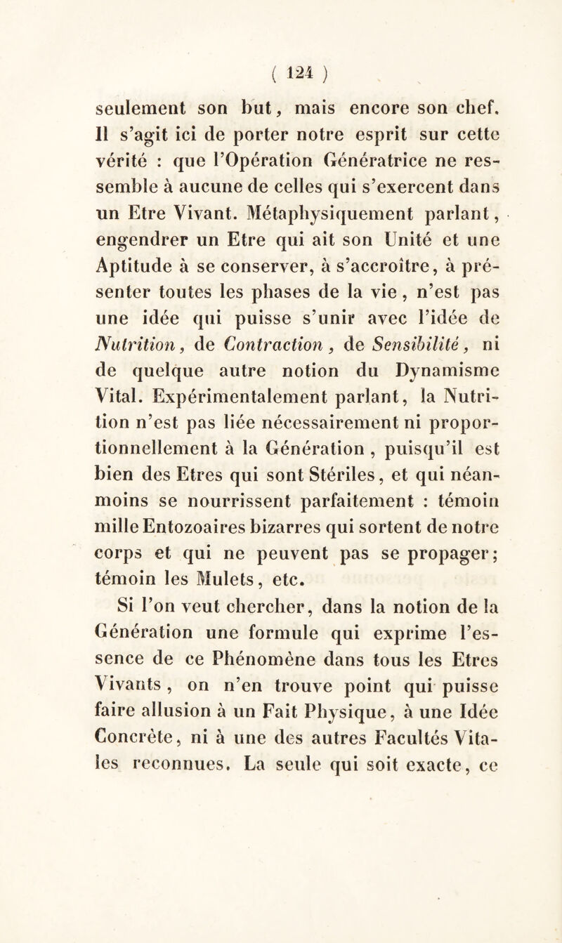 seulement son but, mais encore son chef. 11 s’agit ici de porter notre esprit sur cette vérité : que l’Opération Génératrice ne res¬ semble à aucune de celles qui s’exercent dans un Etre Vivant. Métaphysiquement parlant, engendrer un Etre cjui ait son Unité et une Aptitude à se conserver, à s’accroître, à pré¬ senter toutes les phases de la vie , n’est pas une idée qui puisse s’unir avec l’idée de Nutrition, de Contraction , de Sensibilité, ni de quelque autre notion du Dynamisme Vital. Expérimentalement parlant, la Nutri¬ tion n’est pas liée nécessairement ni propor¬ tionnellement à la Génération , puisqu’il est bien des Etres qui sont Stériles, et qui néan¬ moins se nourrissent parfaitement : témoin mille Entozoaires bizarres qui sortent de notre corps et qui ne peuvent pas se propager; témoin les Mulets, etc. Si l’on veut chercher, dans la notion de la Génération une formule qui exprime l’es¬ sence de ce Phénomène dans tous les Etres Vivants , on n’en trouve point qui puisse faire allusion à un Fait Physique, à une Idée Concrète, ni à une des autres Facultés Vita¬ les reconnues. La seule qui soit exacte, ce