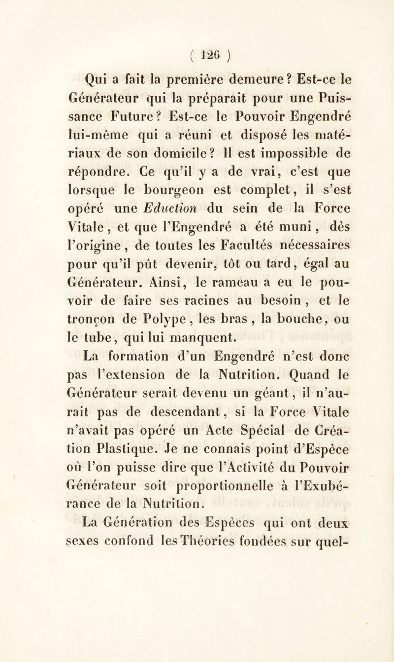 Qui a fait la première demeure ? Est-ce le Générateur qui la préparait pour une Puis¬ sance Future? Est-ce le Pouvoir Engendré lui -même qui a réuni et disposé les maté¬ riaux de son domicile? 11 est impossible de répondre. Ce qu’il y a de vrai, c’est que lorsque le bourgeon est complet, il s’est opéré une Eduction du sein de la Force Vitale, et que l’Engendré a été muni, dès l’origine, de toutes les Facultés nécessaires pour qu’il pût devenir, tôt ou tard, égal au Générateur. Ainsi, le rameau a eu le pou¬ voir de faire ses racines au besoin , et le tronçon de Polype, les bras , la bouche, ou le tube, qui lui manquent. La formation d’un Engendré n’est donc pas l’extension de la Nutrition. Quand le Générateur serait devenu un géant, il n’au¬ rait pas de descendant, si la Force Vitale n’avait pas opéré un Acte Spécial de Créa¬ tion Plastique. Je ne connais point d’Espèce où l’on puisse dire que l’Activité du Pouvoir Générateur soit proportionnelle à l’Exubé¬ rance de la Nutrition. La Génération des Espèces qui ont deux sexes confond les Théories fondées sur quel-
