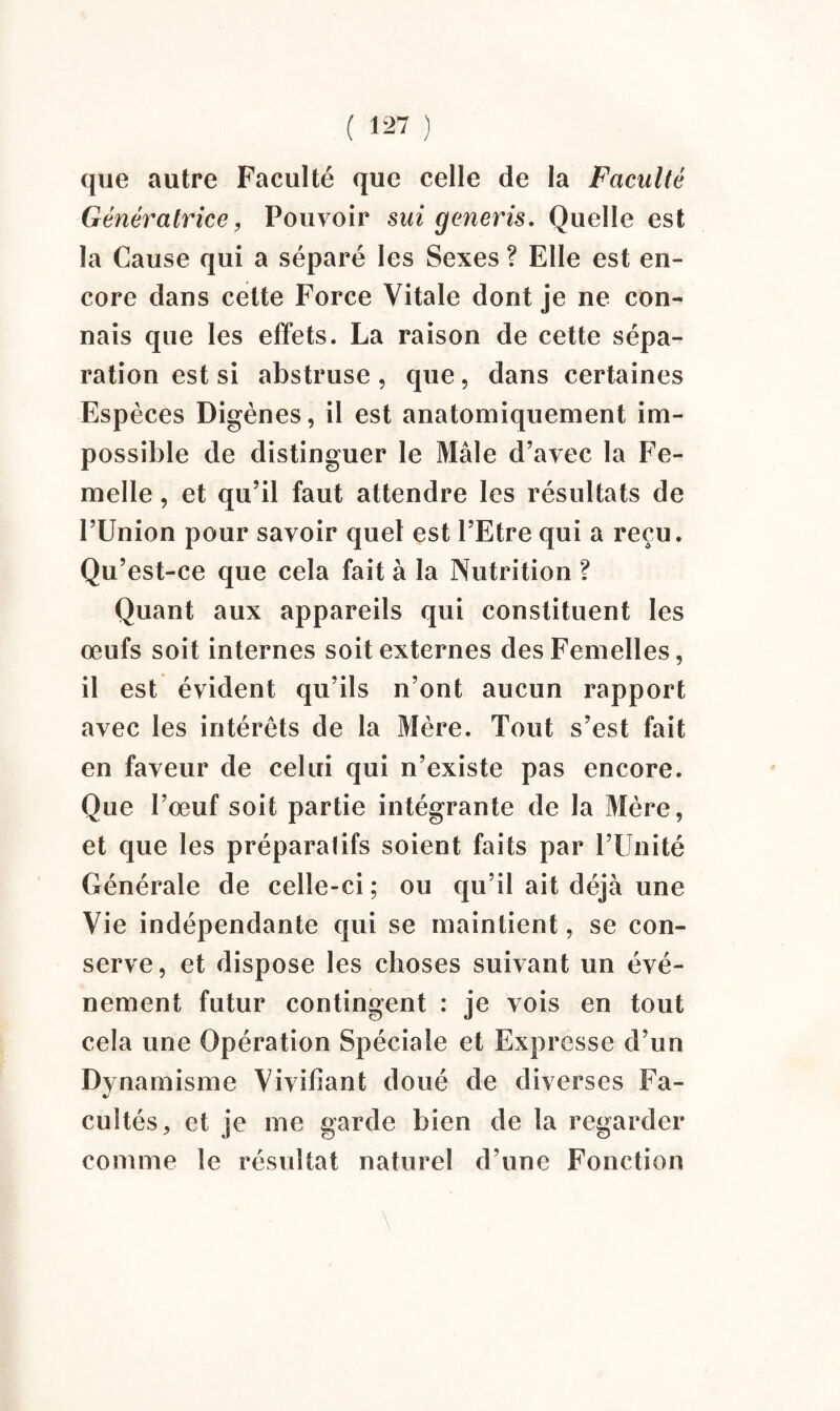 que autre Faculté que celle de la Faculté Génératrice, Pouvoir sui generis. Quelle est la Cause qui a séparé les Sexes ? Elle est en¬ core dans celte Force Vitale dont je ne con¬ nais que les effets. La raison de cette sépa¬ ration est si abstruse, que, dans certaines Espèces Digènes, il est anatomiquement im¬ possible de distinguer le Mâle d’avec la Fe¬ melle , et qu’il faut attendre les résultats de l’Union pour savoir quel est l’Etre qui a reçu. Qu’est-ce que cela fait à la Nutrition ? Quant aux appareils qui constituent les œufs soit internes soit externes des Femelles, il est évident qu’ils n’ont aucun rapport avec les intérêts de la Mère. Tout s’est fait en faveur de celui qui n’existe pas encore. Que l’œuf soit partie intégrante de la Mère, et que les préparatifs soient faits par l’Unité Générale de celle-ci; ou qu’il ait déjà une Vie indépendante qui se maintient, se con¬ serve, et dispose les choses suivant un évé¬ nement futur contingent : je vois en tout cela une Opération Spéciale et Expresse d’un Dynamisme Vivifiant doué de diverses Fa¬ cultés , et je me garde bien de la regarder comme le résultat naturel d’une Fonction \