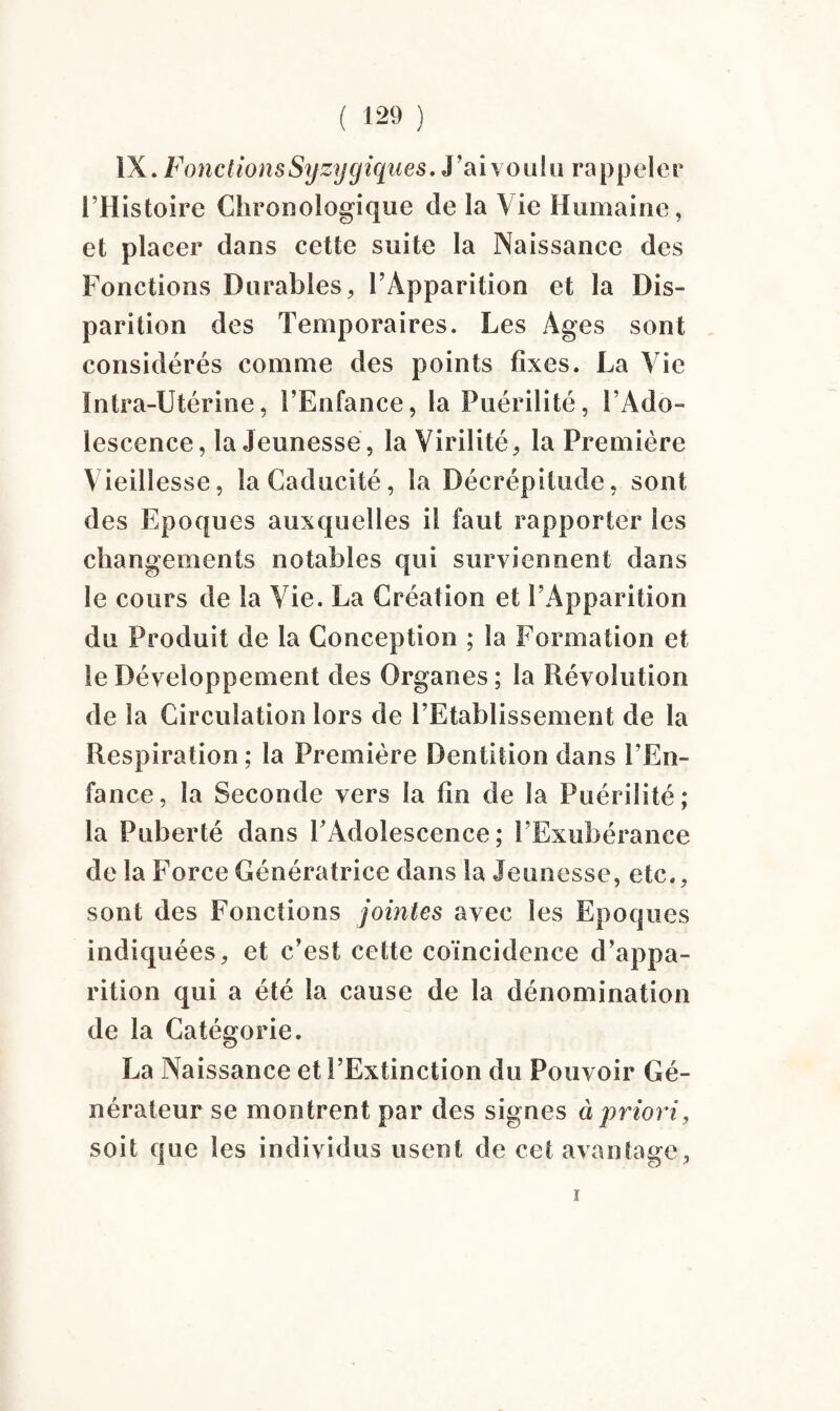IX. Fonctions Syzygiques. J'ai voulu rappeler l’Histoire Chronologique de la Vie Humaine, et placer dans cette suite la Naissance des Fonctions Durables, l’Apparition et la Dis¬ parition des Temporaires. Les Ages sont considérés comme des points fixes. La Vie Intra-Utérine, l’Enfance, la Puérilité, l’Ado¬ lescence, la Jeunesse, la Virilité, la Première Vieillesse, la Caducité, la Décrépitude, sont des Epoques auxquelles il faut rapporter les changements notables qui surviennent dans le cours de la Vie. La Création et l’Apparition du Produit de la Conception ; la Formation et le Développement des Organes ; la Révolution de la Circulation lors de l’Etablissement de la Respiration ; la Première Dentition dans l’En¬ fance, la Seconde vers la fin de la Puérilité; la Puberté dans l’Adolescence; l’Exubérance de la Force Génératrice dans la Jeunesse, etc., sont des Fonctions jointes avec les Epoques indiquées, et c’est cette coïncidence d’appa¬ rition qui a été la cause de la dénomination de la Catégorie. La Naissance et l’Extinction du Pouvoir Gé¬ nérateur se montrent par des signes à priori, soit que les individus usent de cet avantage, ï