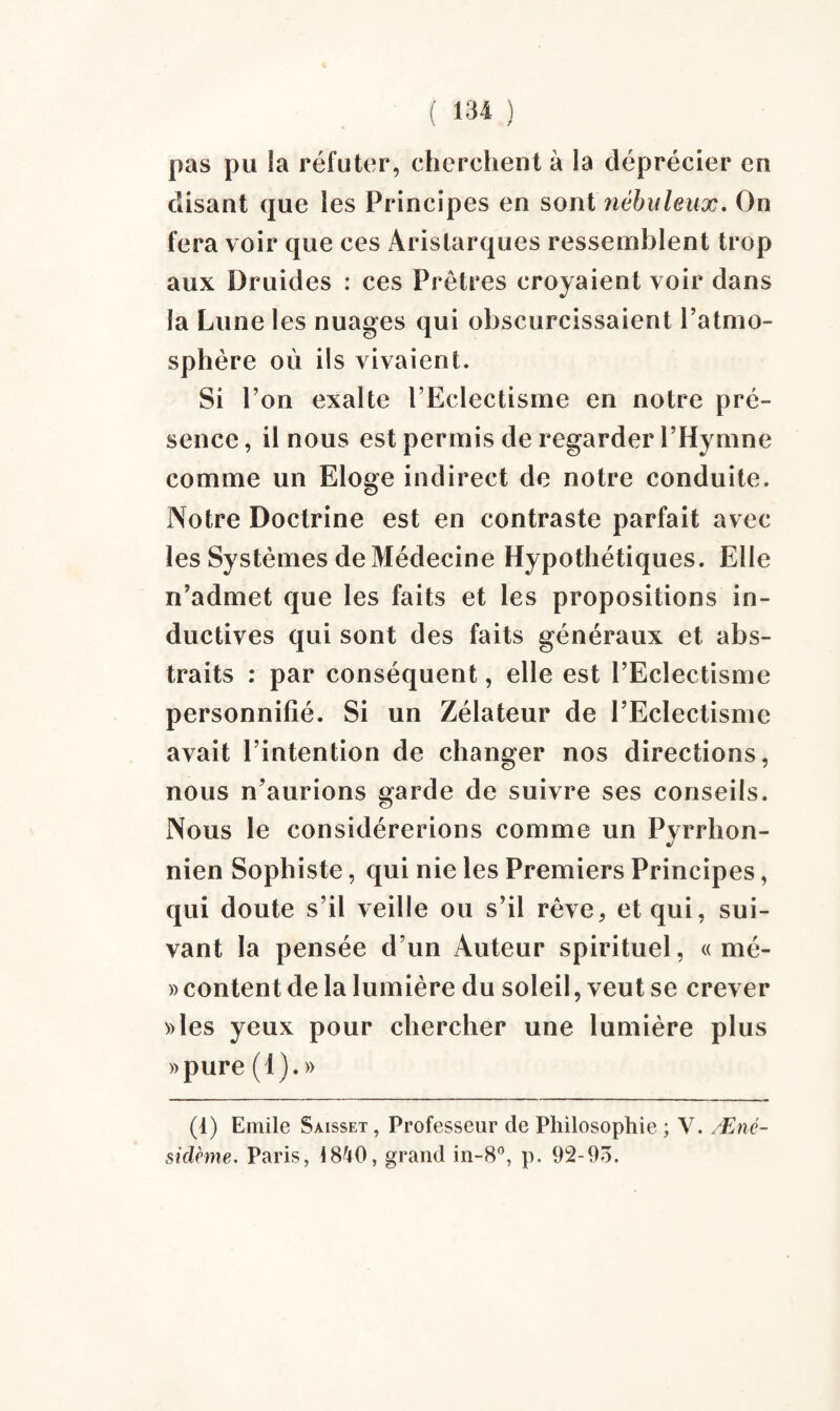 pas pu la réfuter, cherchent à la déprécier en disant que les Principes en sont nébuleux. On fera voir que ces Aristarques ressemblent trop aux Druides : ces Prêtres croyaient voir dans la Lune les nuages qui obscurcissaient l’atmo¬ sphère où ils vivaient. Si l’on exalte l’Eclectisme en notre pré¬ sence, il nous est permis de regarder l’Hymne comme un Eloge indirect de notre conduite. Notre Doctrine est en contraste parfait avec les Systèmes de Médecine Hypothétiques. Elle n’admet que les faits et les propositions in¬ ductives qui sont des faits généraux et abs¬ traits : par conséquent, elle est l’Eclectisme personnifié. Si un Zélateur de l’Eclectisme avait l’intention de changer nos directions, nous n’aurions garde de suivre ses conseils. Nous le considérerions comme un Pyrrhon- nien Sophiste, qui nie les Premiers Principes, qui doute s’il veille ou s’il rêve, et qui, sui¬ vant la pensée d’un Auteur spirituel, « mé- » content de la lumière du soleil, veut se crever »les yeux pour chercher une lumière plus »pure (1). » (1) Emile Saisset , Professeur de Philosophie ; V. Æné- sidème. Paris, 1840, grand in-8°, p. 92-93.