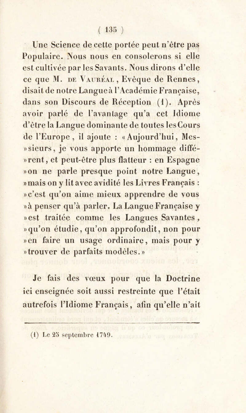 Une Science de cette portée peut n’être pas Populaire. Nous nous en consolerons si elle est cultivée par les Savants. Nous dirons d'elle ce que M. de Vaureal , Evêque de Rennes, disait de notre Langue à l’Académie Française, dans son Discours de Réception (1). Après avoir parlé de l’avantage qu’a cet Idiome d’être la Langue dominante de toutes les Cours de l’Europe, il ajoute : «Aujourd’hui, Mes- «sieurs, je vous apporte un hommage diffé¬ rent, et peut-être plus flatteur : en Espagne »on ne parle presque point notre Langue, » mais on y lit avec avidité les Livres Français : » c’est qu’on aime mieux apprendre de vous »à penser qu’à parler. La Langue Française y «est traitée comme les Langues Savantes , » qu’on étudie, qu’on approfondit, non pour «en faire un usage ordinaire, mais pour y «trouver de parfaits modèles.» Je fais des vœux pour que la Doctrine ici enseignée soit aussi restreinte que l’était autrefois l’Idiome Français, afin qu’elle n’ait (i) Le 2o septembre 1740.