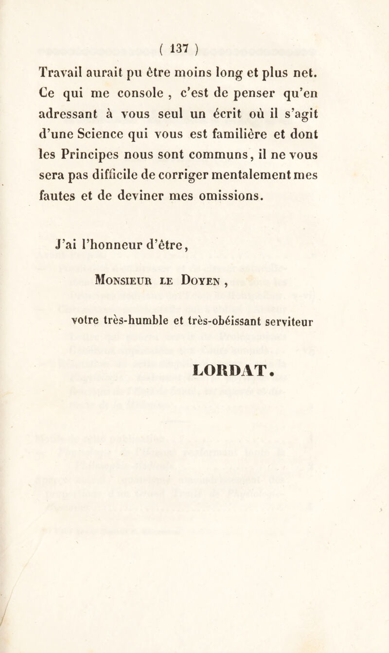 Travail aurait pu être moins long et plus net. Ce qui me console , c’est de penser qu’en adressant à vous seul un écrit où il s’agit d’une Science qui vous est familière et dont les Principes nous sont communs, il ne vous sera pas difficile de corriger mentalement mes fautes et de deviner mes omissions. J’ai l’honneur d’être, Monsieur le Doyen , votre très-humble et très-obéissant serviteur L0RDAT