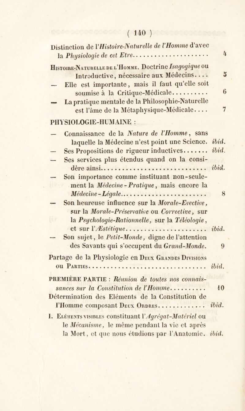 Distinction de VHistoire-Naturelle de VHomme d’avec la Physiologie de cet Etre. 4 Histoire-Naturelle de l’Homme. Doctrine Isagogigue ou Introductive, nécessaire aux Médecins.... î> — Elle est importante, mais il faut qu’elle soit soumise à la Critique-Médicale. 6 — La pratique mentale de la Philosophie-Naturelle est l’âme de la Métaphysique-Médicale- 7 PHYSIOLOGIE-HUMAINE : — Connaissance de la Nature de VHomme, sans laquelle la Médecine n’est point une Science, ibid. — Ses Propositions de rigueur inductives. ibid. — Ses services plus étendus quand on la consi¬ dère ainsi. ibid, — Son importance comme instituant non-seule¬ ment la Médecine - Pratique, mais encore la Médecine - Légale. 8 — Son heureuse influence sur la Morale-Evective, sur la Morale-Préservative ou Corrective, sur la Psychologie-Rationnelle, sur la Téléologie, et sur FÆstétique. ibid. — Son sujet, le Petit-Monde, digne de l’attention des Savants qui s’occupent du Grand-Monde. 9 Partage de la Physiologie en Deux Grandes Divisions ou Parties.. ibid, PREMIÈRE PARTIE : Réunion de toutes nos connais¬ sances sur la Constitution de l’Homme. 10 Détermination des Eléments de la Constitution de l’Homme composant Deux Ordres. ibid, I. Eléments visibles constituant Y Agrégat-Matériel ou le Mécanisme, le même pendant la vie et après la Mort, et que nous étudions par T Anatomie, ibid.