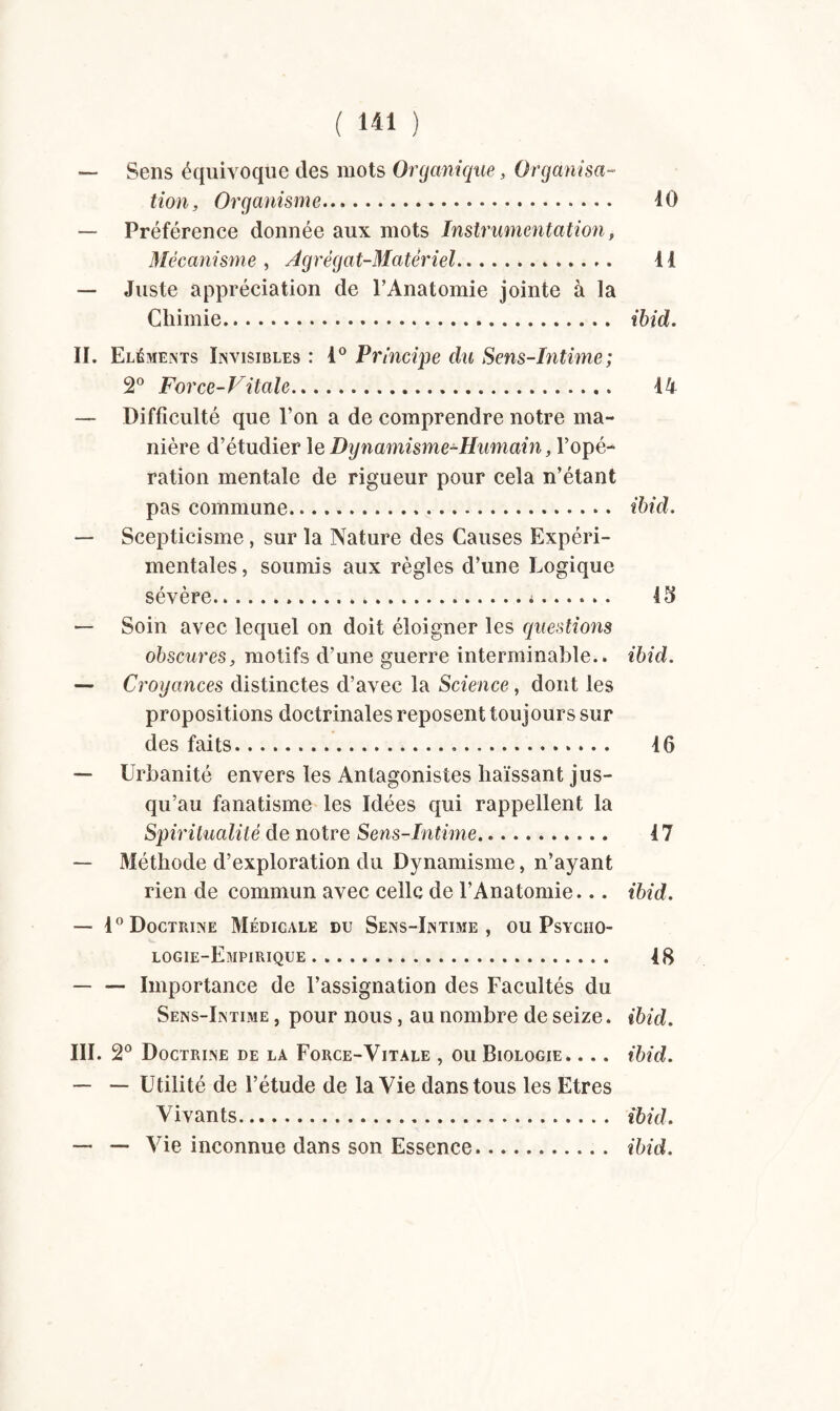 — Sens équivoque des mots Organique, Organisa¬ tion, Organisme. 10 — Préférence donnée aux mots Instrumentation, Mécanisme , Agrégat-Matériel... 11 — Juste appréciation de l’Anatomie jointe à la Chimie. ibid. II. Eléments Invisibles : 1° Principe du Sens-Intime ; 2° Force-Vitale. 14 — Difficulté que l’on a de comprendre notre ma¬ nière d’étudier le Dynamisme-Humain, Yopé-* ration mentale de rigueur pour cela n’étant pas commune. ibid. — Scepticisme, sur la Nature des Causes Expéri¬ mentales, soumis aux règles d’une Logique sévère. 43 — Soin avec lequel on doit éloigner les questions obscures, motifs d’une guerre interminable., ibid. — Croyances distinctes d’avec la Science, dont les propositions doctrinales reposent toujours sur des faits. 16 — Urbanité envers les Antagonistes haïssant jus¬ qu’au fanatisme les Idées qui rappellent la Spiritualité de notre Sens-Intime. 47 — Méthode d’exploration du Dynamisme, n’ayant rien de commun avec celle de l’Anatomie... ibid. — 1° Doctrine Médicale du Sens-Intime, ou Psycho¬ logie-Empirique . 18 — — Importance de l’assignation des Facultés du Sens-Intime , pour nous, au nombre de seize. ibid. III. 2° Doctrine de la Force-Vitale , ou Biologie» . .. ibid. — — Utilité de l’étude de la Vie dans tous les Etres Vivants. ibid. —■ — Vie inconnue dans son Essence. ibid.