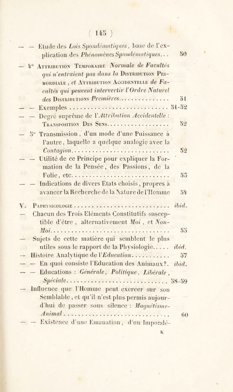 — — Etude des Lois Spondématiques, base de l’ex¬ plication des Phénomènes Spondématiques.. . 50 — 4° Attribution Temporaire Normale de Facultés qui n entraient pas dans la Distribution Pri¬ mordiale , et Attribution Accidentelle de Fa¬ cultés qui peuvent intervertir l’Ordre Naturel des Distributions Premières.. 51 — — Exemples.51-52 _ _ Degré suprême de Y Attribution Accidentelle : Transposition Des Sens. 52 — 5° Transmission , d’un mode d’une Puissance à l’autre, laquelle a quelque analogie avec la Contagion. 52 — — Utilité de ce Principe pour expliquer la For¬ mation de la Pensée, des Passions, de la Folie, etc. 55 — — Indications de divers Etats choisis, propres à avancer la Recherche de la A attire de l’Homme 54 V. Paphysicologie... ibid. — Chacun des Trois Eléments Constitutifs suscep¬ tible d’être , alternativement Moi , et Non- Moi. 55 — Sujets de cette matière qui semblent le plus utiles sous le rapport de la Physiologie. ibid. — Histoire Analytique de VEducation. 57 — — En quoi consiste l’Education des Animaux?, ibid. — — Educations: Générale, Politique, Libérale, Spéciale.58-59 — Influence (pie l’Homme peut exercer sur son Semblable , et qu’il n’est plus permis aujour¬ d’hui de passer sous silence : Magnétisme- Animal.. (jo — — Existence d’une Emanation, d’un Impondé- K \