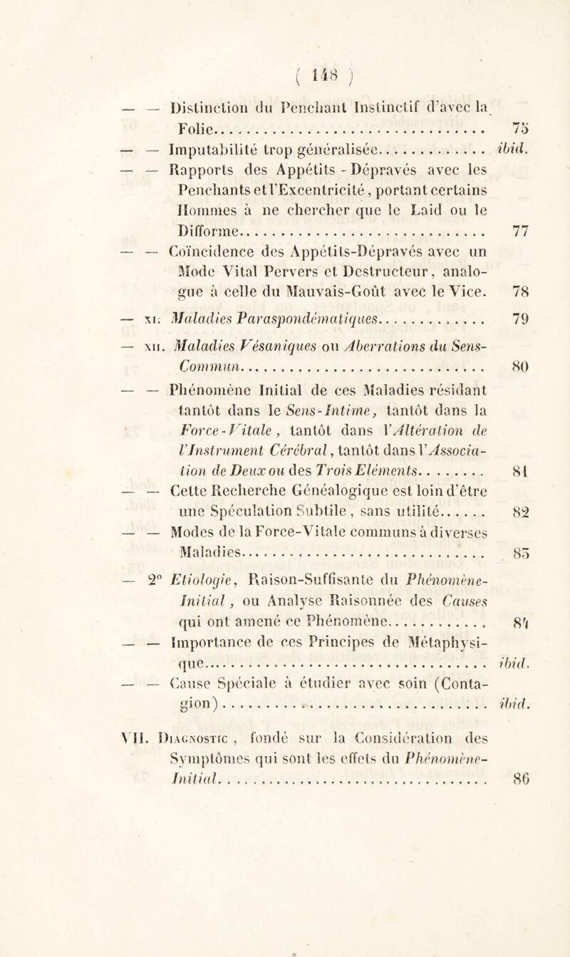 — Distinction du Penchant Instinctif d’avec la Folie. 75 — Imputabilité trop généralisée. ibid. — Rapports des Appétits - Dépravés avec les Penchants et l'Excentricité, portant certains Hommes à ne chercher que le Laid ou le Difforme. 77 — Coïncidence des Appétits-Dépravés avec un Mode Vital Pervers et Destructeur, analo¬ gue à celle du Mauvais-Goût avec le Vice. 78 xi. Maladies Paraspondématiques. 79 xu. Maladies Vésaniques ou Aberrations du Sens- Commun. 80 — Phénomène Initial de ces Maladies résidant tantôt dans le Sens - Intime, tantôt dans la Force - Vitale , tantôt dans Y Altération de l'Instrument Cérébral, tantôt dans VAssocia¬ tion de Deux ou des Trois Eléments. 81 — Cette Recherche Généalogique est loin d'être une Spéculation Subtile , sans utilité. 82 — Modes de la Force-Vitale communs à diverses Maladies. 85 2° Etiologie, Raison-Suffisante du Phénomène- Initial , ou Analyse Raisonnée des Causes qui ont amené ce Phénomène. 8r* — Importance de ces Principes de Métaphysi¬ que. ibid. — Cause Spéciale à étudier avec soin (Conta¬ gion). ibid. . Diagnostic , fondé sur la Considération des Symptômes qui sont les effets du Phénomène- Initial. 86