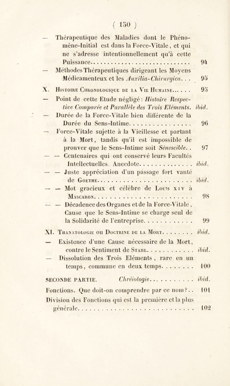 — Thérapeutique des Maladies dont le Phéno¬ mène-Initial est dans la Force-Vitale, et qui ne s’adresse intentionnellement qu’à cette Puissance. 94 Méthodes Thérapeutiques dirigeant les Moyens Médicamenteux et les Auxilia-Chirurgien. . . 9o X. Histoire Chronologique de la Vie Humaine. 9o — Point de cette Etude négligé : Histoire Respec¬ tive Comparée et Parallèle des Trois Eléments, ibid. — Durée de la Force-Vitale bien différente de la Durée du Sens-Intime. 96 — Force-Vitale sujette à la Vieillesse et partant à la Mort, tandis qu’il est impossible de prouver que le Sens-Intime soit Sénescible. . 97 — — Centenaires qui ont conservé leurs Facultés Intellectuelles. Anecdote.ibid. — — Juste appréciation d’un passage fort vanté de Goethe.ibid. — — Mot gracieux et célèbre de Louis xiv à M ASC ARON. 98 — — Décadence des Organes et de la Force-Vitale , Cause que le Sens-Intime se charge seul de la Solidarité de l’entreprise. 99 XL Thanatologie ou Doctrine de la Mort.ibid. — Existence d’une Cause nécessaire de la Mort, contre le Sentiment de Staiil.ibid. — Dissolution des Trois Eléments , rare en un temps, commune en deux temps. 100 SECONDE PARTIE. Chréiologie.ibid. Fonctions. Que doit-on comprendre par ce nom?.. 101 Division des Fonctions qui est la première et la plus générale. .. 102