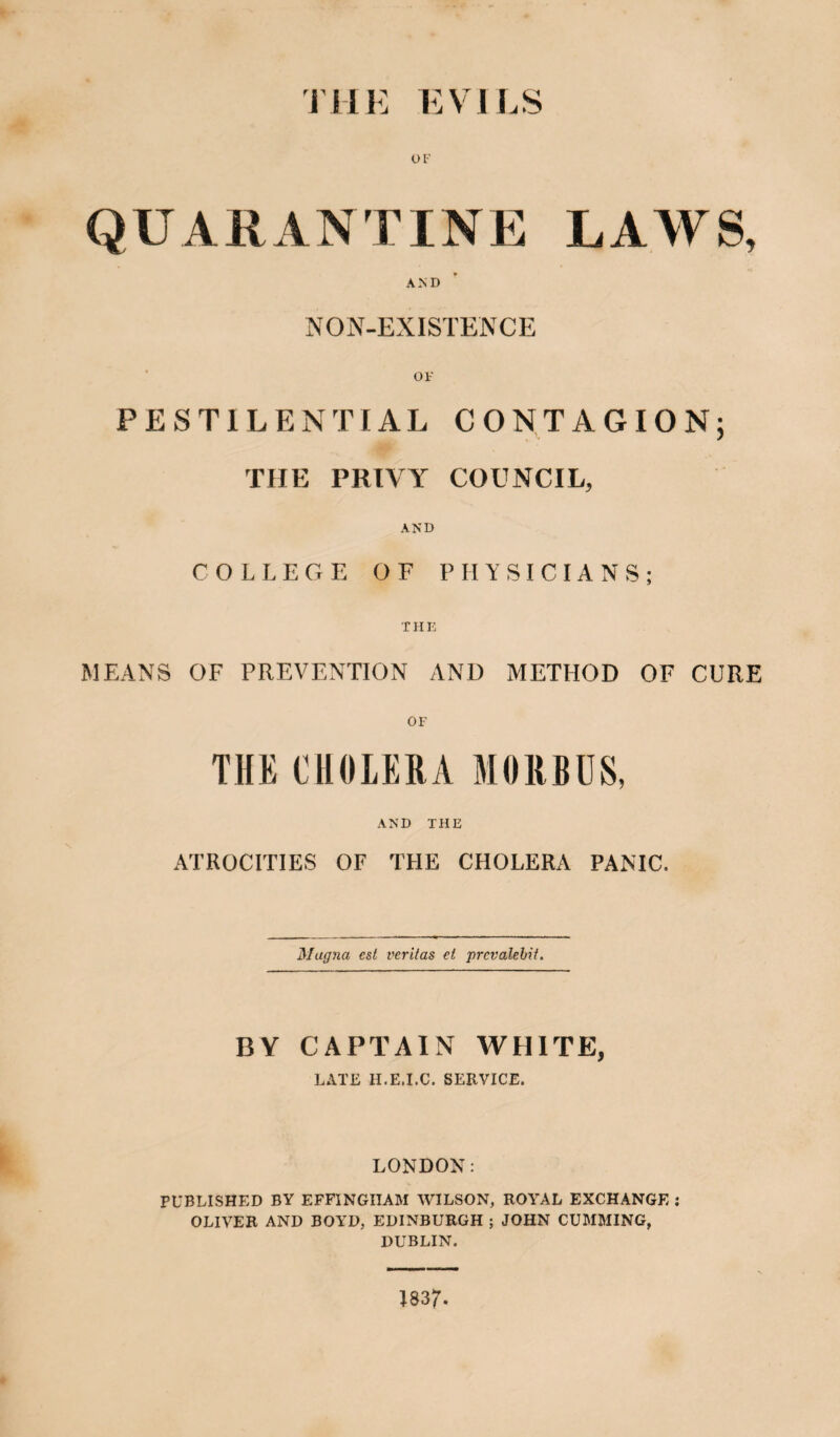 THE EVILS OF QUARANTINE LAWS, AND NON-EXISTENCE OF PESTILENTIAL CONTAGION; THE PRIVY COUNCIL, AND COLLEGE OF PHYSICIANS; THE MEANS OF PREVENTION AND METHOD OF CURE OF THE CHOLERA MORBUS, AND THE ATROCITIES OF THE CHOLERA PANIC. Magna cst veritas el prevalent. BY CAPTAIN WHITE, LATE H.E.I.C. SERVICE. LONDON: PUBLISHED BY EFFINGHAM WILSON, ROYAL EXCHANGE : OLIVER AND BOYD, EDINBURGH ; JOHN CUMMING, DUBLIN. 1837.