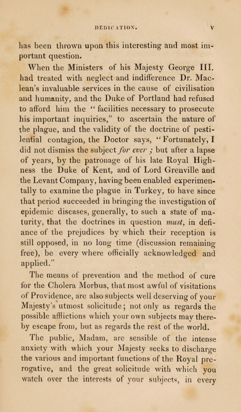 has been thrown upon this interesting and most im¬ portant question. When the Ministers of his Majesty George III. had treated with neglect and indifference Dr. Mac¬ lean’s invaluable services in the cause of civilisation and humanity, and the Duke of Portland had refused to afford him the <e facilities necessary to prosecute his important inquiries,” to ascertain the nature of the plague, and the validity of the doctrine of pesti¬ lential contagion, the Doctor says, “ Fortunately, I did not dismiss the subject for ever ; but after a lapse of years, by the patronage of his late Royal High¬ ness the Duke of Kent, and of Lord Grenville and the Levant Company, having been enabled experimen¬ tally to examine the plague in Turkey, to have since that period succeeded in bringing the investigation of epidemic diseases, generally, to such a state of ma¬ turity, that the doctrines in question must, in defi¬ ance of the prejudices by which their reception is still opposed, in no long time (discussion remaining free), be every where officially acknowledged and applied.” The means of prevention and the method of cure for the Cholera Morbus, that most awful of visitations of Providence, are also subjects well deserving of your Majesty’s utmost solicitude; not only as regards the possible afflictions which your own subjects may there¬ by escape from, but as regards the rest of the world. The public, Madam, are sensible of the intense anxiety with which your Majesty seeks to discharge the various and important functions of the Royal pre¬ rogative, and the great solicitude with which you watch over the interests of your subjects, in every