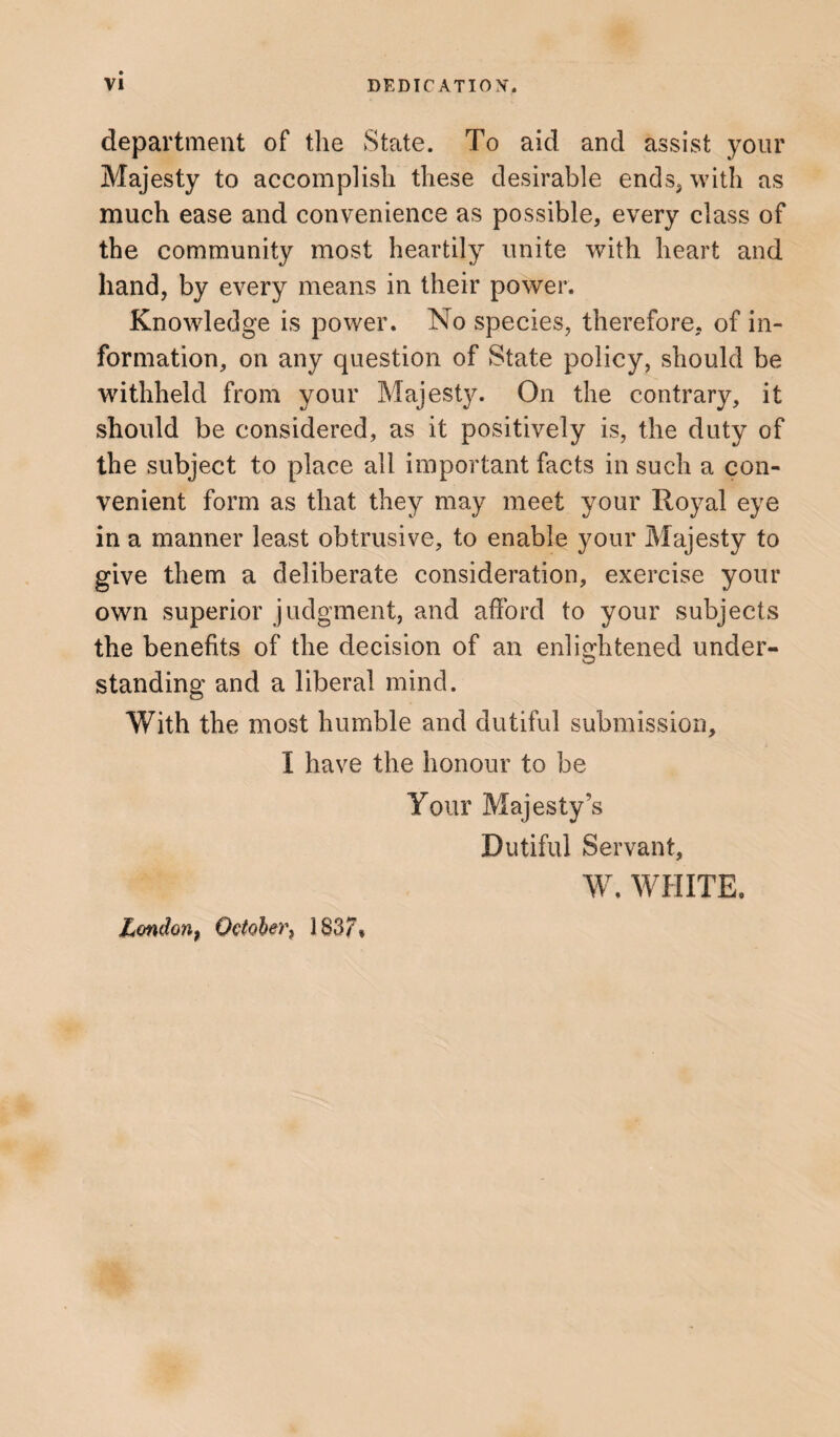 department of the State. To aid and assist your Majesty to accomplish these desirable ends* with as much ease and convenience as possible, every class of the community most heartily unite with heart and hand, by every means in their power. Knowledge is power. No species, therefore, of in¬ formation, on any question of State policy, should be withheld from your Majesty. On the contrary, it should be considered, as it positively is, the duty of the subject to place all important facts in such a con¬ venient form as that they may meet your Royal eye in a manner least obtrusive, to enable your Majesty to give them a deliberate consideration, exercise your own superior judgment, and afford to your subjects the benefits of the decision of an enlightened under¬ standing and a liberal mind. With the most humble and dutiful submission, I have the honour to be Your Majesty’s Dutiful Servant, W. WHITE, Lmdonf October, 1837*