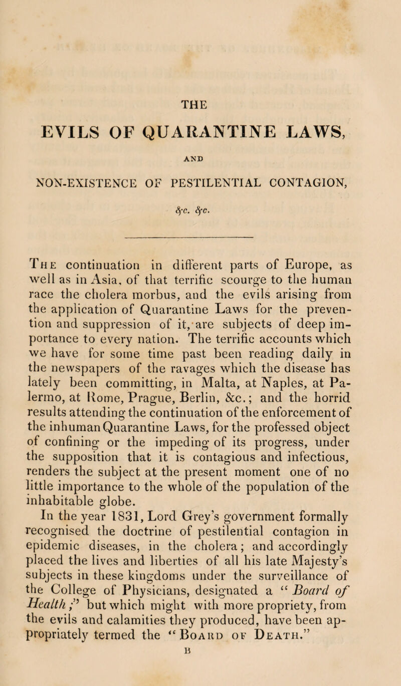 THE EVILS OF QUARANTINE LAWS, AND NON-EXISTENCE OF PESTILENTIAL CONTAGION, Sf'C. Sfc. The continuation in different parts of Europe, as well as in Asia, of that terrific scourge to the human race the cholera morbus, and the evils arising from the application of Quarantine Laws for the preven¬ tion and suppression of it, are subjects of deep im¬ portance to every nation. The terrific accounts which we have for some time past been reading daily in the newspapers of the ravages which the disease has lately been committing, in Malta, at Naples, at Pa¬ lermo, at Home, Prague, Berlin, &c.; and the horrid results attending the continuation of the enforcement of the inhuman Quarantine Laws, for the professed object of confining or the impeding of its progress, under the supposition that it is contagious and infectious, renders the subject at the present moment one of no little importance to the whole of the population of the inhabitable globe. In the year 1831, Lord Grey’s government formally recognised the doctrine of pestilential contagion in epidemic diseases, in the cholera; and accordingly placed the lives and liberties of all his late Majesty’s subjects in these kingdoms under the surveillance of the College of Physicians, designated a “ Board of Health f but which might with more propriety, from the evils and calamities they produced, have been ap¬ propriately termed the <c Board of Death.”