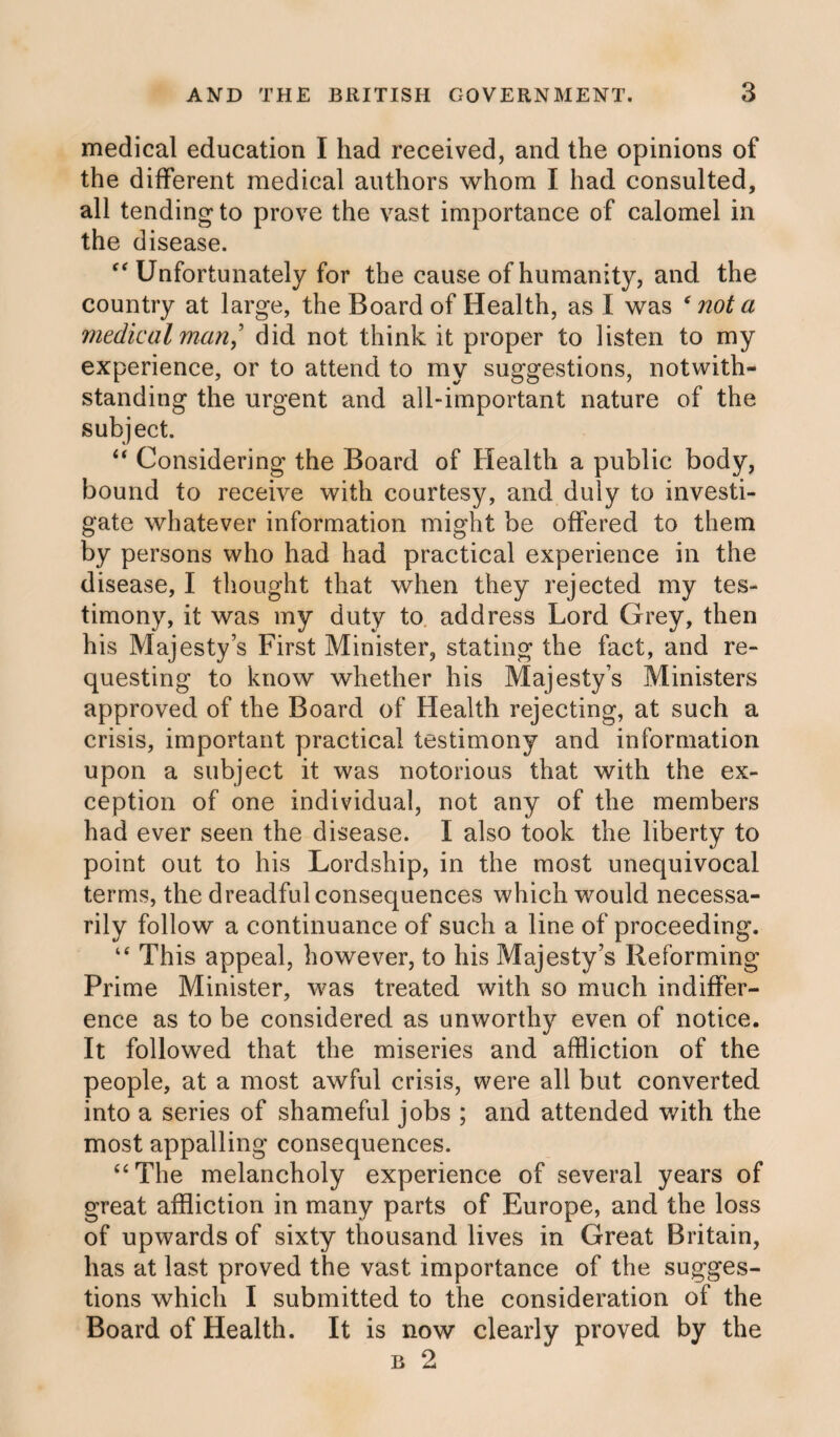 medical education I had received, and the opinions of the different medical authors whom I had consulted, all tending to prove the vast importance of calomel in the disease. “ Unfortunately for the cause of humanity, and the country at large, the Board of Health, as I was * not a medical man] did not think it proper to listen to my experience, or to attend to my suggestions, notwith¬ standing the urgent and all-important nature of the subject. “ Considering the Board of Health a public body, bound to receive with courtesy, and duly to investi¬ gate whatever information might be offered to them by persons who had had practical experience in the disease, I thought that when they rejected my tes¬ timony, it was my duty to address Lord Grey, then his Majesty’s First Minister, stating the fact, and re¬ questing to know whether his Majesty’s Ministers approved of the Board of Health rejecting, at such a crisis, important practical testimony and information upon a subject it was notorious that with the ex¬ ception of one individual, not any of the members had ever seen the disease. I also took the liberty to point out to his Lordship, in the most unequivocal terms, the dreadful consequences which would necessa¬ rily follow a continuance of such a line of proceeding. “ This appeal, however, to his Majesty’s Reforming Prime Minister, was treated with so much indiffer¬ ence as to be considered as unworthy even of notice. It followed that the miseries and affliction of the people, at a most awful crisis, were all but converted into a series of shameful jobs ; and attended with the most appalling consequences. “The melancholy experience of several years of great affliction in many parts of Europe, and the loss of upwards of sixty thousand lives in Great Britain, has at last proved the vast importance of the sugges¬ tions which I submitted to the consideration of the Board of Health. It is now clearly proved by the b 2