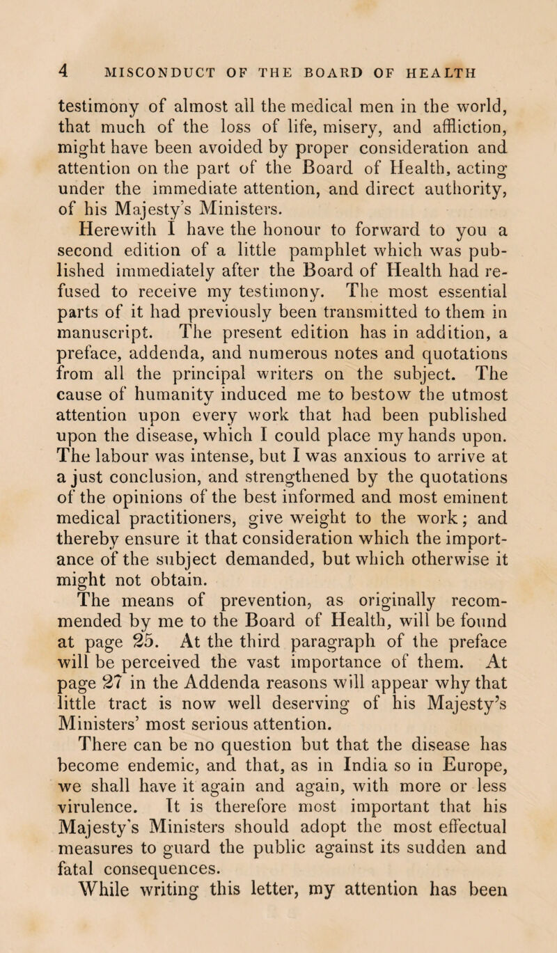 testimony of almost all the medical men in the world, that much of the loss of life, misery, and affliction, might have been avoided by proper consideration and attention on the part of the Board of Health, acting under the immediate attention, and direct authority, of his Majesty’s Ministers. Herewith I have the honour to forward to you a second edition of a little pamphlet which was pub¬ lished immediately after the Board of Health had re¬ fused to receive my testimony. The most essential parts of it had previously been transmitted to them in manuscript. The present edition has in addition, a preface, addenda, and numerous notes and quotations from all the principal writers on the subject. The cause of humanity induced me to bestow the utmost attention upon every work that had been published upon the disease, which I could place my hands upon. The labour was intense, but I was anxious to arrive at a just conclusion, and strengthened by the quotations of the opinions of the best informed and most eminent medical practitioners, give weight to the work; and thereby ensure it that consideration which the import¬ ance of the subject demanded, but which otherwise it might not obtain. The means of prevention, as originally recom¬ mended by me to the Board of Health, will be found at page 25. At the third paragraph of the preface will be perceived the vast importance of them. At page 27 in the Addenda reasons will appear why that little tract is now well deserving of his Majesty’s Ministers’ most serious attention. There can be no question but that the disease has become endemic, and that, as in India so in Europe, we shall have it again and again, with more or less virulence. It is therefore most important that his Majesty's Ministers should adopt the most effectual measures to guard the public against its sudden and fatal consequences. While writing this letter, my attention has been