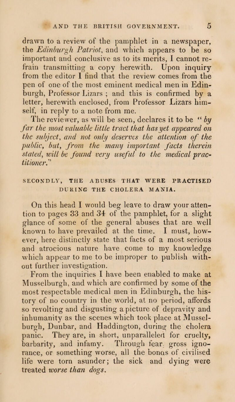 drawn to a review of the pamphlet in a newspaper, the Edinburgh Patriot, and which appears to be so important and conclusive as to its merits, I cannot re¬ frain transmitting a copy herewith. Upon inquiry from the editor I find that the review comes from the pen of one of the most eminent medical men in Edin¬ burgh, Professor Lizars ; and this is confirmed by a letter, herewith enclosed, from Professor Lizars him¬ self, in reply to a note from me. The reviewer, as will be seen, declares it to be “ by far the most valuable little tract that has yet appeared on the subject, and not only deserves the attention of the public, but, from the many important facts therein stated, will be found very useful to the medical prac¬ titioner P SECONDLY, THE ABUSES THAT WERE PRACTISED DURING THE CHOLERA MANIA. On this head I would beg leave to draw your atten¬ tion to pages 33 and 34 of the pamphlet, for a slight glance of some of the general abuses that are well known to have prevailed at the time. I must, how¬ ever, here distinctly state that facts of a most serious and atrocious nature have come to my knowledge which appear to me to be improper to publish with¬ out further investigation. From the inquiries I have been enabled to make at Musselburgh, and which are confirmed by some of the most respectable medical men in Edinburgh, the his¬ tory of no country in the world, at no period, affords so revolting and disgusting a picture of depravity and inhumanity as the scenes which took place at Mussel¬ burgh, Dunbar, and Haddington, during the cholera panic. They are, in short, unparalleled for cruelty, barbarity, and infamy. Through fear, gross igno¬ rance, or something worse, all the bonas of civilised life were torn asunder; the sick and dying were treated worse than dogs.