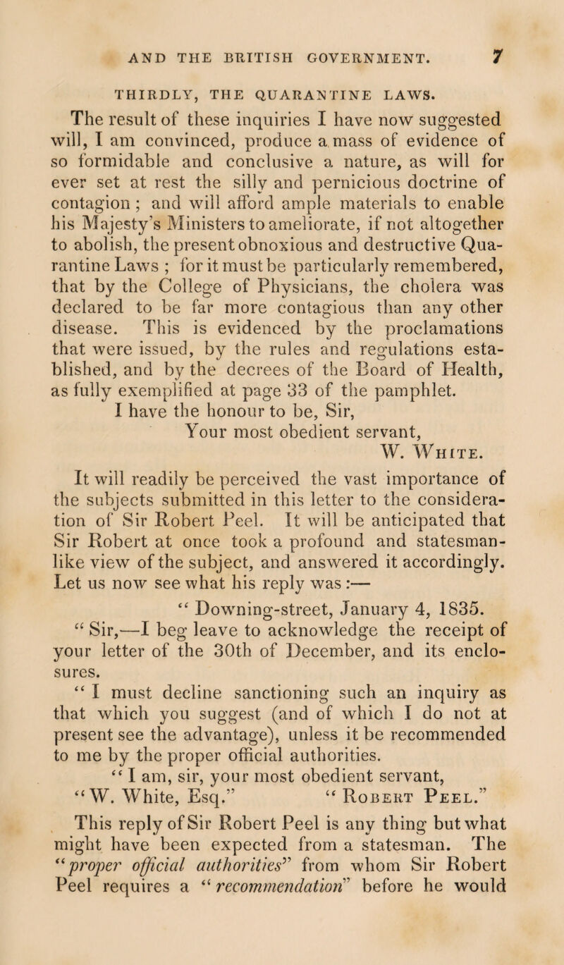 THIRDLY, THE QUARANTINE LAWS. The result of these inquiries I have now suggested will, I am convinced, produce a mass of evidence of so formidable and conclusive a nature, as will for ever set at rest the silly and pernicious doctrine of contagion ; and will afford ample materials to enable his Majesty’s Ministers to ameliorate, if not altogether to abolish, the present obnoxious and destructive Qua¬ rantine Laws ; for it must be particularly remembered, that by the College of Physicians, the cholera was declared to be far more contagious than any other disease. This is evidenced by the proclamations that were issued, by the rules and regulations esta¬ blished, and by the decrees of the Board of Health, as fully exemplified at page 33 of the pamphlet. I have the honour to be, Sir, Your most obedient servant, W. White. It will readily be perceived the vast importance of the subjects submitted in this letter to the considera¬ tion of Sir Robert Peel. It will be anticipated that Sir Robert at once took a profound and statesman¬ like view of the subject, and answered it accordingly. Let us now see what his reply was “ Downing-street, January 4, 1835. “ Sir,—I beg leave to acknowledge the receipt of your letter of the 30th of December, and its enclo¬ sures. “ I must decline sanctioning such an inquiry as that which you suggest (and of which I do not at present see the advantage), unless it be recommended to me by the proper official authorities. “ I am, sir, your most obedient servant, “W. White, Esq.’’ “ Robert Peel.” This reply of Sir Robert Peel is any thing but what might have been expected from a statesman. The “proper official authorities’’ from whom Sir Robert Peel requires a “ recommendation before he would