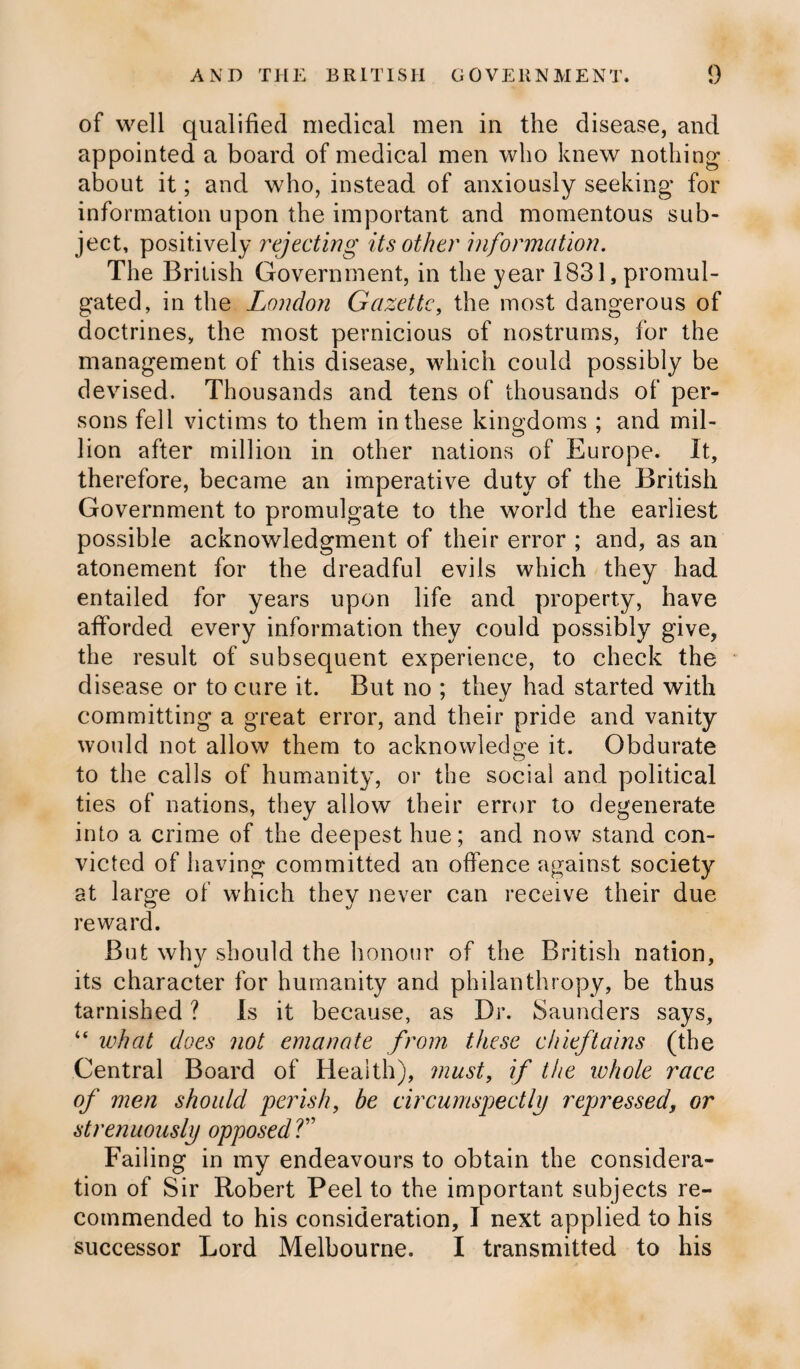 of well qualified medical men in the disease, and appointed a board of medical men who knew nothing about it; and who, instead of anxiously seeking for information upon the important and momentous sub¬ ject, positively rejecting its other information. The British Government, in the year 1831, promul¬ gated, in the London Gazette, the most dangerous of doctrines, the most pernicious of nostrums, for the management of this disease, which could possibly be devised. Thousands and tens of thousands of per¬ sons fell victims to them in these kingdoms ; and mil¬ lion after million in other nations of Europe. It, therefore, became an imperative duty of the British Government to promulgate to the world the earliest possible acknowledgment of their error ; and, as an atonement for the dreadful evils which they had entailed for years upon life and property, have afforded every information they could possibly give, the result of subsequent experience, to check the disease or to cure it. But no ; they had started with committing a great error, and their pride and vanity would not allow them to acknowledge it. Obdurate to the calls of humanity, or the social and political ties of nations, they allow their error to degenerate into a crime of the deepest hue; and now stand con¬ victed of having committed an offence against society at large of which they never can receive their due reward. But why should the honour of the British nation, its character for humanity and philanthropy, be thus tarnished ? Is it because, as Dr. Saunders says, “ ivhat does not emanate from these chieftains (the Central Board of Health), must, if the whole race of men should perish, be circumspectly repressed, or strenuously opposedT Failing in my endeavours to obtain the considera¬ tion of Sir Robert Peel to the important subjects re¬ commended to his consideration, I next applied to his successor Lord Melbourne. I transmitted to his