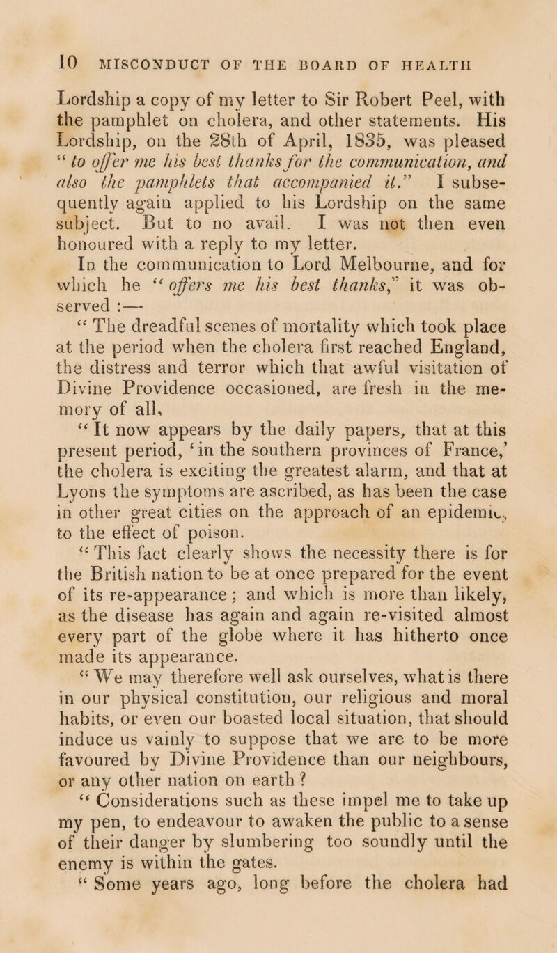 Lordship a copy of my letter to Sir Robert Peel, with the pamphlet on cholera, and other statements. His Lordship, on the 28th of April, 1835, was pleased “ to offer me his best thanks for the communication, and also the pamphlets that accompanied it:1 I subse¬ quently again applied to his Lordship on the same subject. But to no avail. I was not then even honoured with a reply to my letter. In the communication to Lord Melbourne, and for which he “ offers me his best thanks,” it was ob¬ served :— “ The dreadful scenes of mortality which took place at the period when the cholera first reached England, the distress and terror which that awful visitation of Divine Providence occasioned, are fresh in the me¬ mory of all, “ It now appears by the daily papers, that at this present period, ‘in the southern provinces of France/ the cholera is exciting the greatest alarm, and that at Lyons the symptoms are ascribed, as has been the case in other great cities on the approach of an epidemic, to the effect of poison. £C This fact clearly shows the necessity there is for the British nation to be at once prepared for the event of its re-appearance ; and which is more than likely, as the disease has again and again re-visited almost every part of the globe where it has hitherto once made its appearance. “ We may therefore well ask ourselves, what is there in our physical constitution, our religious and moral habits, or even our boasted local situation, that should induce us vainly to suppose that we are to be more favoured by Divine Providence than our neighbours, or any other nation on earth ? “ Considerations such as these impel me to take up my pen, to endeavour to awaken the public to a sense of their danger by slumbering too soundly until the enemy is within the gates. “ Some years ago, long before the cholera had