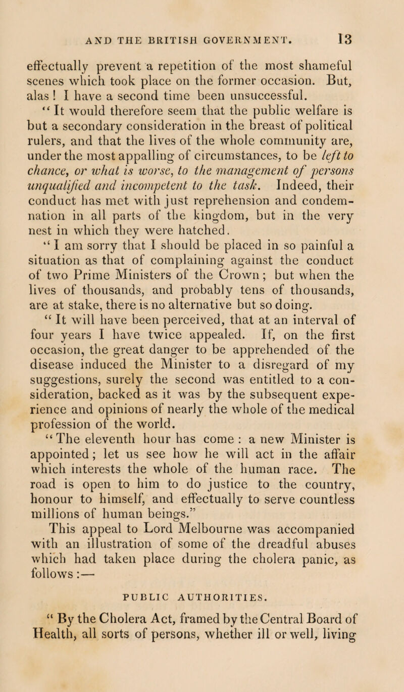 effectually prevent a repetition of the most shameful scenes which took place on the former occasion. But, alas ! I have a second time been unsuccessful. “ It would therefore seem that the public welfare is but a secondary consideration in the breast of political rulers, and that the lives of the whole community are, under the most appalling of circumstances, to be left to chance, or what is worse, to the management of persons unqualified and incompetent to the task. Indeed, their conduct has met with just reprehension and condem¬ nation in all parts of the kingdom, but in the very nest in which they were hatched. ‘‘ I am sorry that I should be placed in so painful a situation as that of complaining against the conduct of two Prime Ministers of the Crown; but when the lives of thousands, and probably tens of thousands, are at stake, there is no alternative but so doing. “ It will have been perceived, that at an interval of four years I have twice appealed. If, on the first occasion, the great danger to be apprehended of the disease induced the Minister to a disregard of my suggestions, surely the second was entitled to a con¬ sideration, backed as it was by the subsequent expe¬ rience and opinions of nearly the whole of the medical profession of the world. “ The eleventh hour has come : a new Minister is appointed; let us see how he will act in the affair which interests the whole of the human race. The road is open to him to do justice to the country, honour to himself, and effectually to serve countless millions of human beings.” This appeal to Lord Melbourne was accompanied with an illustration of some of the dreadful abuses which had taken place during the cholera panic, as follows:— PUBLIC AUTHORITIES. “ By the Cholera Act, framed by the Central Board of Health, all sorts of persons, whether ill or well, living