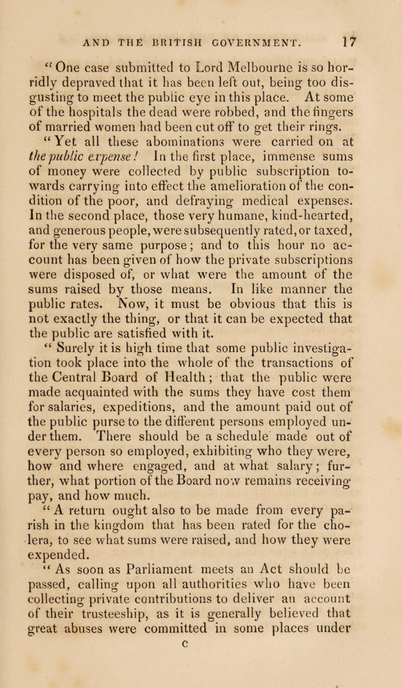 “ One case submitted to Lord Melbourne is so hor¬ ridly depraved that it has been left out, being too dis¬ gusting to meet the public eye in this place. At some of the hospitals the dead were robbed, and the fingers of married women had been cut off to get their rings. “Yet all these abominations were carried on at « the public expense ! In the first place, immense sums of money were collected by public subscription to¬ wards carrying into effect the amelioration of the con¬ dition of the poor, and defraying medical expenses. In the second place, those very humane, kind-hearted, and generous people, were subsequently rated, or taxed, for the very same purpose; and to this hour no ac¬ count has been given of how the private subscriptions were disposed of, or what were the amount of the sums raised by those means. In like manner the public rates. Now, it must be obvious that this is not exactly the thing, or that it can be expected that the public are satisfied with it. “ Surely it is high time that some public investiga¬ tion took place into the whole of the transactions of the Central Board of Health; that the public were made acquainted with the sums they have cost them for salaries, expeditions, and the amount paid out of the public purse to the different persons employed un¬ der them. There should be a schedule made out of every person so employed, exhibiting who they were, how and where engaged, and at what salary; fur¬ ther, what portion of the Board now remains receiving- pay, and how much. “ A return ought also to be made from every pa¬ rish in the kingdom that has been rated for the cho¬ lera, to see what sums were raised, and how they were expended. “ As soon as Parliament meets an Act should be passed, calling upon all authorities who have been collecting private contributions to deliver an account of their trusteeship, as it is generally believed that great abuses were committed in some places under c
