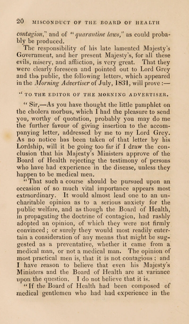 contagionand of “ quarantine laws,” as could proba¬ bly be produced. The responsibility of his late lamented Majesty’s Government, and her present Majesty’s, for all these evils, misery, and affliction, is very great. That they were clearly foreseen and pointed out to Lord Grey and the public, the following letters, which appeared in the Morning Advertiser of July, 1831, will prove :— k£ TO THE EDITOR OF THE MORNING ADVERTISER. “ Sir,—As you have thought the little pamphlet on the cholera morbus, which I had the pleasure to send you, worthy of quotation, probably you may do me the further favour of giving insertion to the accom¬ panying letter, addressed by me to my Lord Grey. As no notice has been taken of that letter by his Lordship, will it be going too far if I draw the con¬ clusion that his Majesty’s Ministers approve of the Board of Health rejecting the testimony of persons who have had experience in the disease, unless they happen to be medical men. “ That such a course should be pursued upon an occasion of so much vital importance appears most extraordinary. It would almost lead one to an un¬ charitable opinion as to a serious anxiety for the public welfare, and as though the Board of Health, in propagating the doctrine of contagion, had rashly adopted an opinion, of which they were not firmly convinced; or surely they would most readily enter¬ tain a consideration of any means that might be sug¬ gested as a preventative, whether it came from a medical man, or not a medical man. The opinion of most practical men is, that it is not contagious ; and I have reason to believe that even his Majesty’s Ministers and the Board of Health are at variance upon the question. I do not believe that it is. “ If the Board of Health had been composed of medical gentlemen who had had experience in the