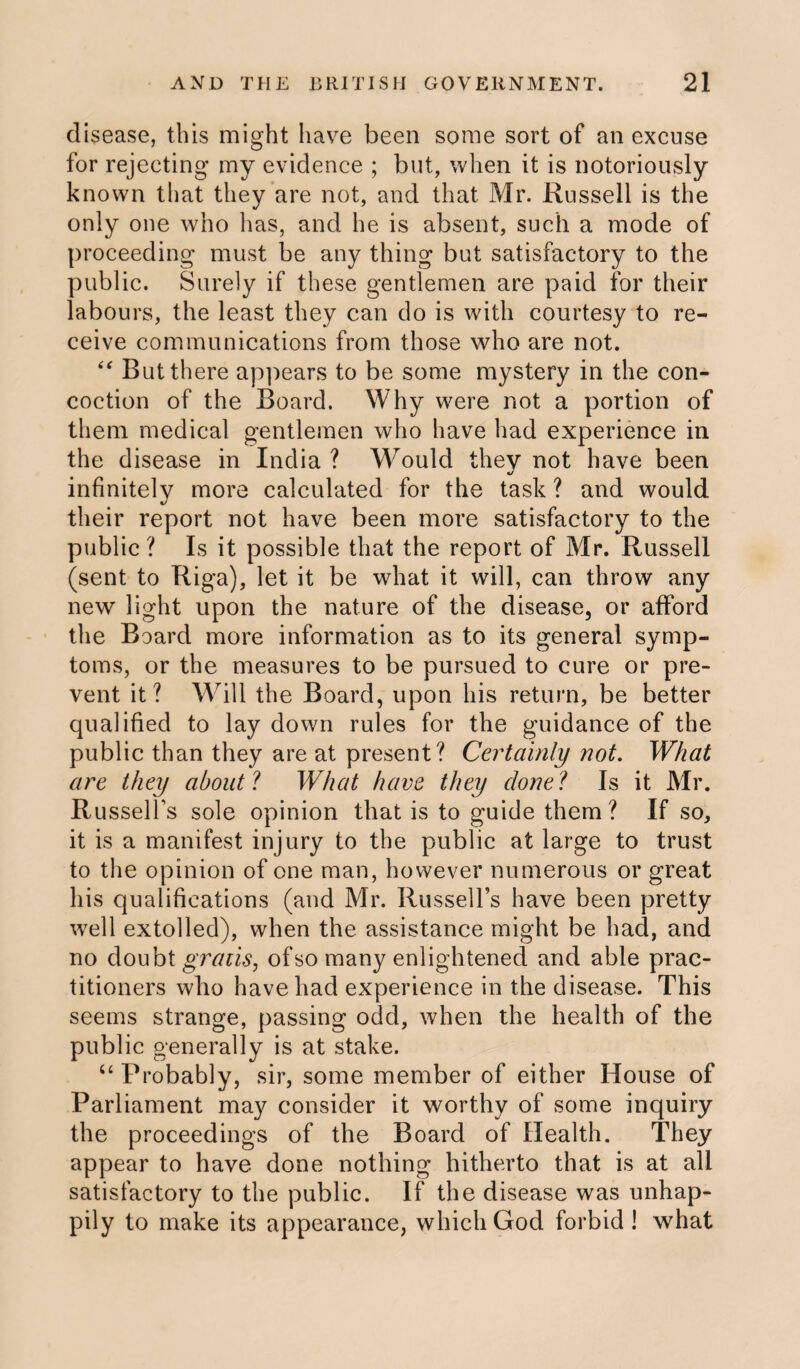 disease, this might have been some sort of an excuse for rejecting my evidence ; but, when it is notoriously known that they are not, and that Mr. Russell is the only one who lias, and he is absent, such a mode of proceeding must be any thing but satisfactory to the public. Surely if these gentlemen are paid for their labours, the least they can do is with courtesy to re¬ ceive communications from those who are not. “ But there appears to be some mystery in the con¬ coction of the Board. Why were not a portion of them medical gentlemen who have had experience in the disease in India ? Would they not have been infinitely more calculated for the task ? and would their report not have been more satisfactory to the public ? Is it possible that the report of Mr. Russell (sent to Riga), let it be what it will, can throw any new light upon the nature of the disease, or afford the Board more information as to its general symp¬ toms, or the measures to be pursued to cure or pre¬ vent it? Will the Board, upon his return, be better qualified to lay down rules for the guidance of the public than they are at present? Certainly not. What are they about ? What have they done ? Is it Mr. Russell’s sole opinion that is to guide them? If so, it is a manifest injury to the public at large to trust to the opinion of one man, however numerous or great his qualifications (and Mr. Russell’s have been pretty well extolled), when the assistance might be had, and no doubt gratis, of so many enlightened and able prac¬ titioners who have had experience in the disease. This seems strange, passing odd, when the health of the public generally is at stake. u Probably, sir, some member of either House of Parliament may consider it worthy of some inquiry the proceedings of the Board of Health. They appear to have done nothing hitherto that is at all satisfactory to the public. If the disease was unhap¬ pily to make its appearance, which God forbid ! what