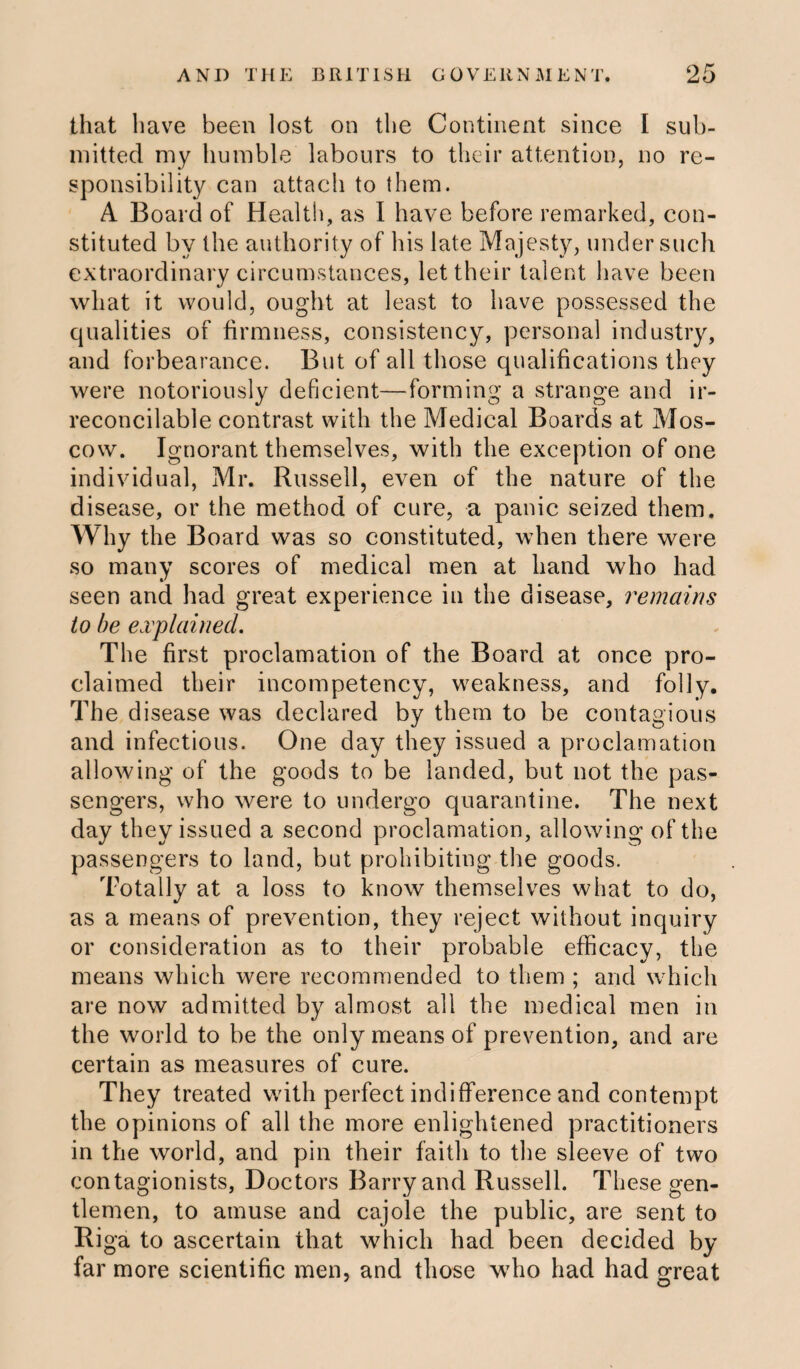 that have been lost on the Continent since I sub¬ mitted my humble labours to their attention, no re¬ sponsibility can attach to them. A Board of Health, as I have before remarked, con¬ stituted by the authority of his late Majesty, under such extraordinary circumstances, let their talent have been what it would, ought at least to have possessed the qualities of firmness, consistency, personal industry, and forbearance. But of all those qualifications they were notoriously deficient—forming a strange and ir¬ reconcilable contrast with the Medical Boards at Mos¬ cow. Ignorant themselves, with the exception of one individual, Mr. Russell, even of the nature of the disease, or the method of cure, a panic seized them. Why the Board was so constituted, when there were so many scores of medical men at hand who had seen and had great experience in the disease, remains to be explained. The first proclamation of the Board at once pro¬ claimed their incompetency, weakness, and folly. The disease was declared by them to be contagious and infectious. One day they issued a proclamation allowing of the goods to be landed, but not the pas¬ sengers, who were to undergo quarantine. The next day they issued a second proclamation, allowing of the passengers to land, but prohibiting the goods. Totally at a loss to know themselves what to do, as a means of prevention, they reject without inquiry or consideration as to their probable efficacy, the means which were recommended to them ; and which are now admitted by almost all the medical men in the world to be the only means of prevention, and are certain as measures of cure. They treated with perfect indifference and contempt the opinions of all the more enlightened practitioners in the world, and pin their faith to the sleeve of two contagionists, Doctors Barry and Russell. These gen¬ tlemen, to amuse and cajole the public, are sent to Riga to ascertain that which had been decided by far more scientific men, and those who had had great