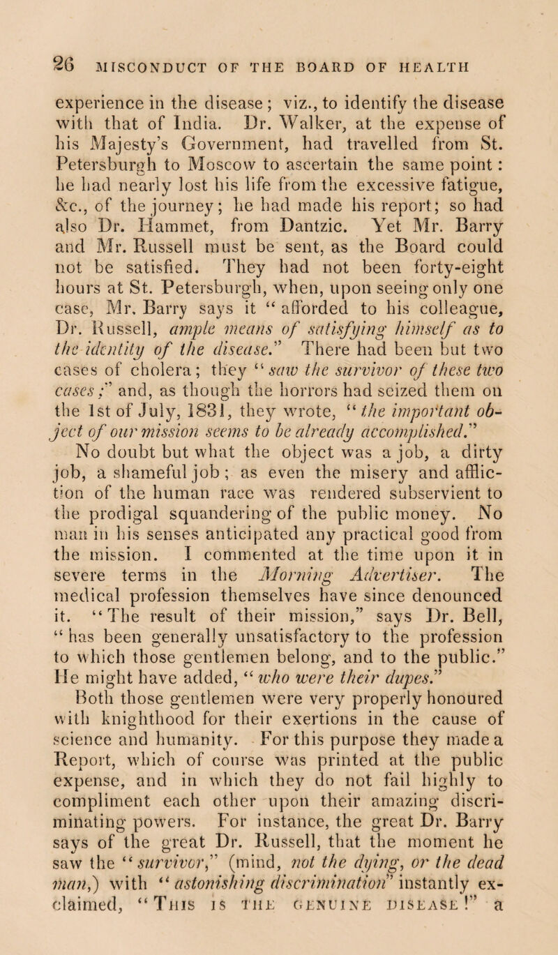 experience in the disease ; viz., to identify the disease with that of India. Dr. Walker, at the expense of his Majesty’s Government, had travelled from St. Petersburgh to Moscow to ascertain the same point: he had nearly lost his life from the excessive fatigue, &c., of the journey; he had made his report; so had also Dr. Hammet, from Dantzic. Yet Mr. Barry and Mr. Russell must be sent, as the Board could not be satisfied. They had not been forty-eight hours at St. Petersburgh, when, upon seeing only one case, Mr, Barry says it “ afforded to his colleague. Dr. Bussell, ample means of satisfying himself as to the identity of the disease.” There had been but two cases of cholera; they “saw the survivor of these two cases f and, as though the horrors had seized them on the 1st of July, 1831, they wrote, “ the important ob¬ ject of our mission seems to he already accomplished.” No doubt but what the object was a job, a dirty job, a shameful job ; as even the misery and afflic¬ tion of the human race was rendered subservient to the prodigal squandering of the public money. No man in his senses anticipated any practical good from the mission. I commented at the time upon it in severe terms in the Morning Advertiser. The medical profession themselves have since denounced it. “The result of their mission,” says Dr. Bell, u has been generally unsatisfactory to the profession to which those gentlemen belong, and to the public.” Me might have added, “ who were their dupesf Both those gentlemen were very properly honoured with knighthood for their exertions in the cause of science and humanity. For this purpose they made a Report, which of course was printed at the public expense, and in which they do not fail highly to compliment each other upon their amazing discri¬ minating powers. For instance, the great Dr. Barry says of the great Dr. Russell, that the moment he saw the “ survivorf (mind, not the dying, or the dead man,) with “ astonishing discrimination’ instantly ex¬ claimed, “This is the genuine disease !” a