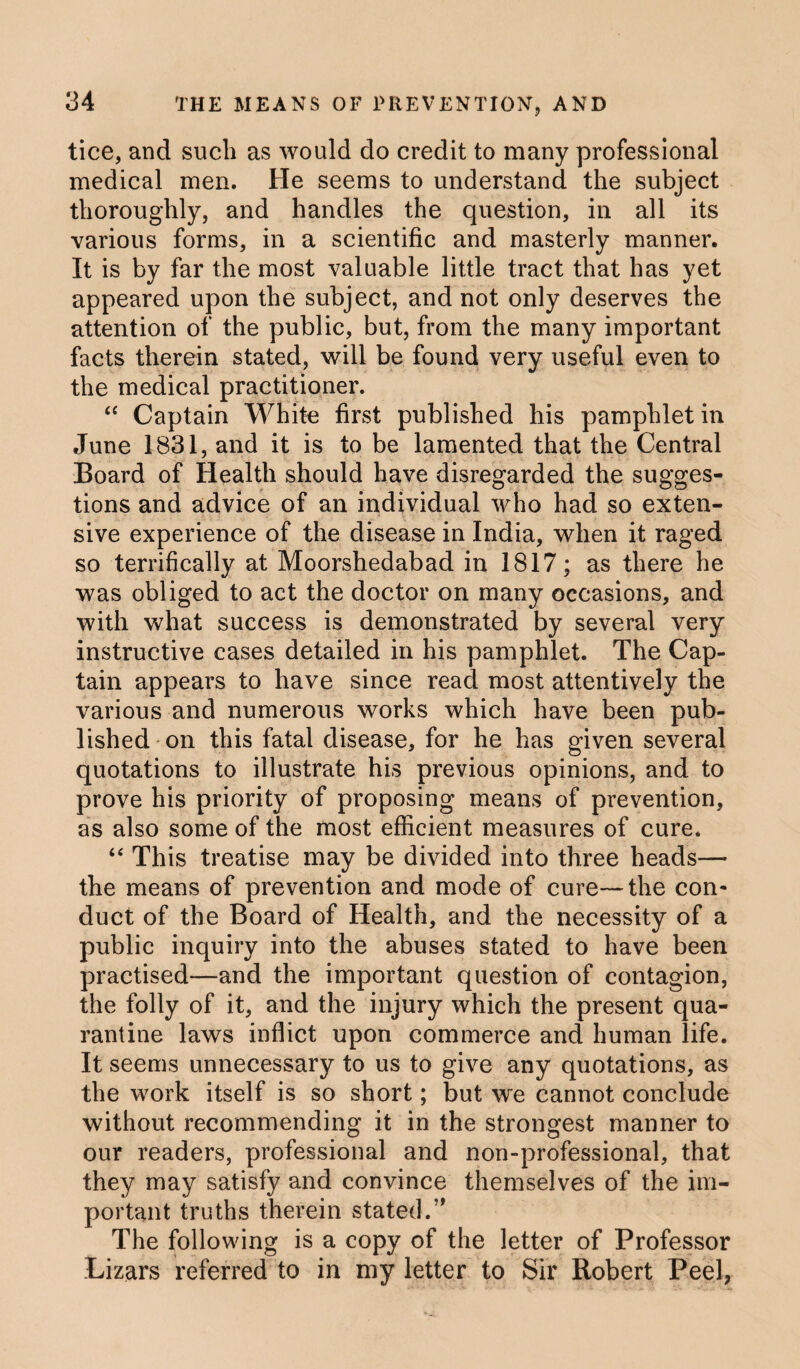 34 tice, and such as would do credit to many professional medical men. He seems to understand the subject thoroughly, and handles the question, in all its various forms, in a scientific and masterly manner. It is by far the most valuable little tract that has yet appeared upon the subject, and not only deserves the attention of the public, but, from the many important facts therein stated, will be found very useful even to the medical practitioner. “ Captain White first published his pamphlet in June 1831, and it is to be lamented that the Central Board of Health should have disregarded the sugges¬ tions and advice of an individual who had so exten¬ sive experience of the disease in India, when it raged so terrifically at Moorshedabad in 1817; as there he was obliged to act the doctor on many occasions, and with what success is demonstrated by several very instructive cases detailed in his pamphlet. The Cap¬ tain appears to have since read most attentively the various and numerous works which have been pub¬ lished on this fatal disease, for he has given several quotations to illustrate his previous opinions, and to prove his priority of proposing means of prevention, as also some of the most efficient measures of cure. “ This treatise may be divided into three heads— the means of prevention and mode of cure—the con¬ duct of the Board of Health, and the necessity of a public inquiry into the abuses stated to have been practised—and the important question of contagion, the folly of it, and the injury which the present qua¬ rantine laws inflict upon commerce and human life. It seems unnecessary to us to give any quotations, as the work itself is so short; but we cannot conclude without recommending it in the strongest manner to our readers, professional and non-professional, that they may satisfy and convince themselves of the im¬ portant truths therein stated/' The following is a copy of the letter of Professor Lizars referred to in my letter to Sir Robert Peel,