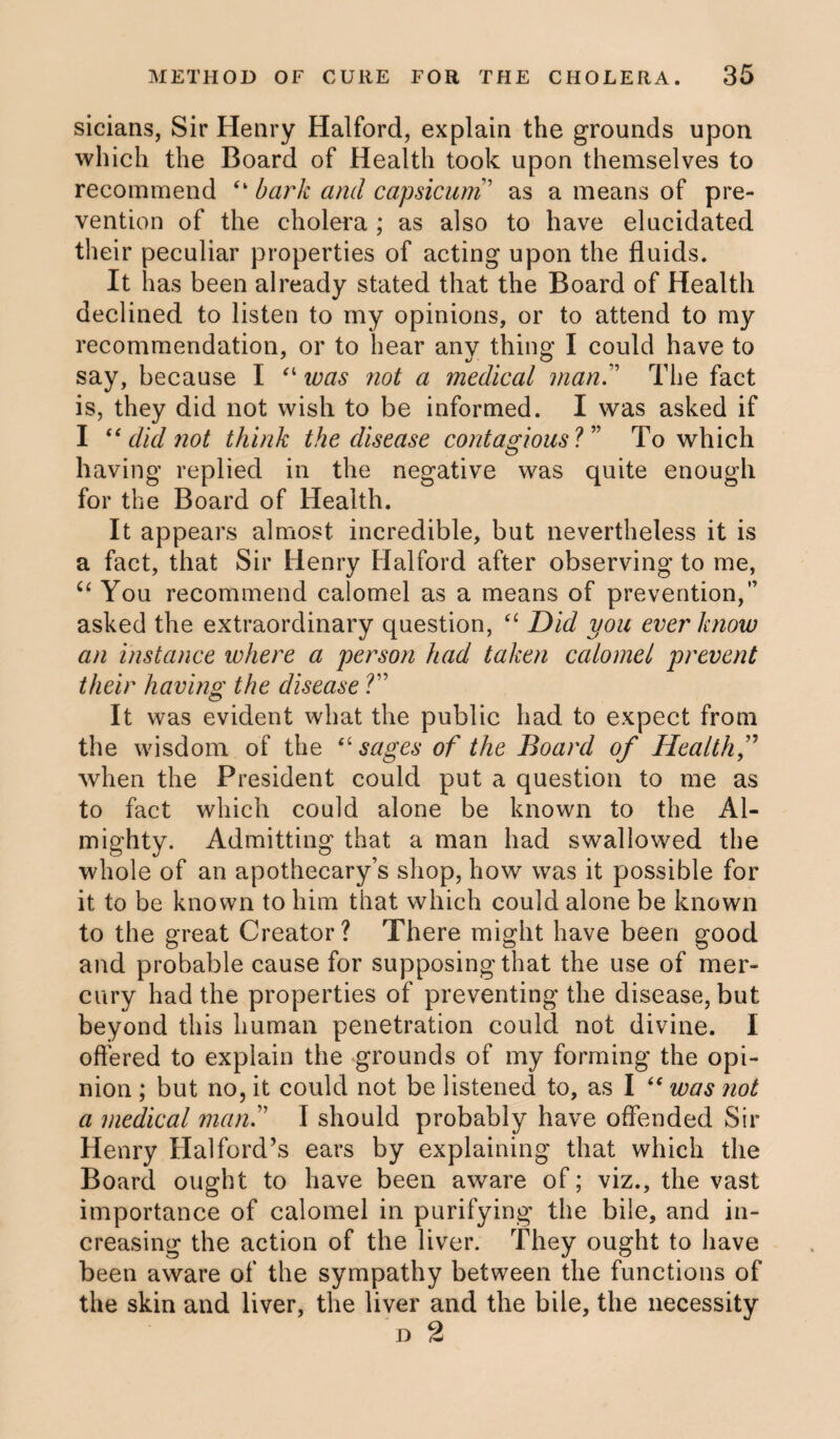sicians, Sir Henry Halford, explain the grounds upon which the Board of Health took upon themselves to recommend “ bark and capsicum ’ as a means of pre¬ vention of the cholera ; as also to have elucidated their peculiar properties of acting upon the fluids. It has been already stated that the Board of Health declined to listen to my opinions, or to attend to my recommendation, or to hear any thing I could have to say, because I “ was not a medical manThe fact is, they did not wish to be informed. I was asked if I “ did not think the disease contagious ?” To which having replied in the negative was quite enough for the Board of Health. It appears almost incredible, but nevertheless it is a fact, that Sir Henry Halford after observing to me, u You recommend calomel as a means of prevention,” asked the extraordinary question, “ Did you ever know an instance where a person had taken calomel prevent their having the disease ?” It was evident what the public had to expect from the wisdom of the “sages of the Board of Health,” when the President could put a question to me as to fact which could alone be known to the Al¬ mighty. Admitting that a man had swallowed the whole of an apothecary’s shop, how was it possible for it to be known to him that which could alone be known to the great Creator? There might have been good and probable cause for supposing that the use of mer¬ cury had the properties of preventing the disease, but beyond this human penetration could not divine. I offered to explain the grounds of my forming the opi¬ nion ; but no, it could not be listened to, as I “ was not a medical man? I should probably have offended Sir Henry Halford’s ears by explaining that which the Board ought to have been aware of; viz., the vast importance of calomel in purifying the bile, and in¬ creasing the action of the liver. They ought to have been aware of the sympathy between the functions of the skin and liver, the liver and the bile, the necessity d 2