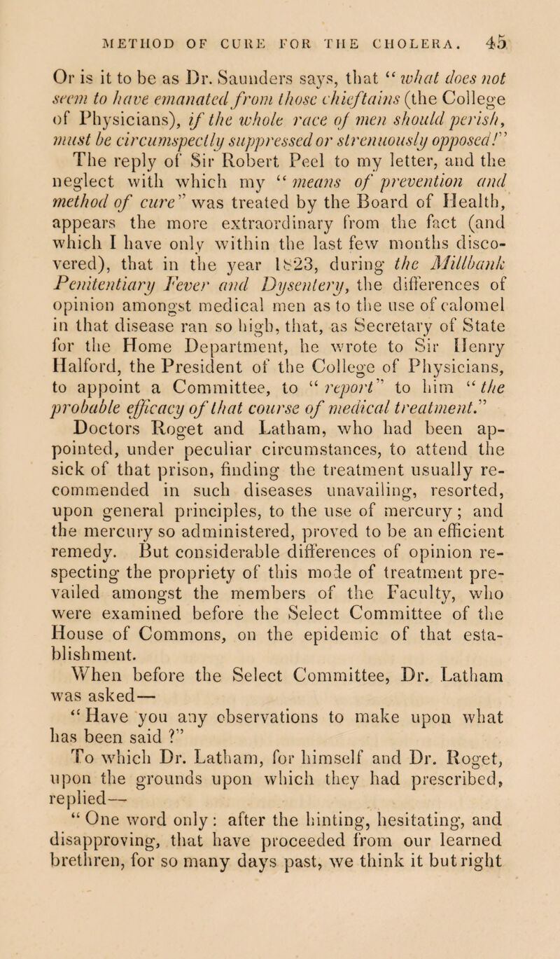 Or is it to be as Dr. Saunders says, that “ what does not seem to have emanated from those chieftains (the College of Physicians), if the whole race of men should perish, must be circumspectly suppressed or strenuously opposed/” The reply of Sir Robert Peel to my letter, and the neglect with which my “ means of prevention and method of cure° was treated by the Board of Health, appears the more extraordinary from the fact (and which I have only within the last few months disco¬ vered), that in the year lb‘23, during the Millbank Penitentiary Fever and Dysentery, the differences of opinion amongst medical men as to the use of calomel in that disease ran so high, that, as Secretary of State for the Home Department, he wrote to Sir Henry Halford, the President of the College of Physicians, to appoint a Committee, to u report to him “ the probable efficacy of that course of medical treatment Doctors Roget and Latham, who had been ap¬ pointed, under peculiar circumstances, to attend the sick of that prison, finding the treatment usually re¬ commended in such diseases unavailing, resorted, upon general principles, to the use of mercury; and the mercury so administered, proved to be an efficient remedy. But considerable differences of opinion re¬ specting the propriety of this mode of treatment pre¬ vailed amongst the members of the Faculty, who were examined before the Select Committee of the House of Commons, on the epidemic of that esta¬ blishment. When before the Select Committee, Dr. Latham was asked— “ Have you any observations to make upon what has been said ?” To which Dr. Latham, for himself and Dr. Roget, upon the grounds upon which they had prescribed, replied— “ One word only : after the hinting, hesitating, and disapproving, that have proceeded from our learned brethren, for so many days past, we think it but right