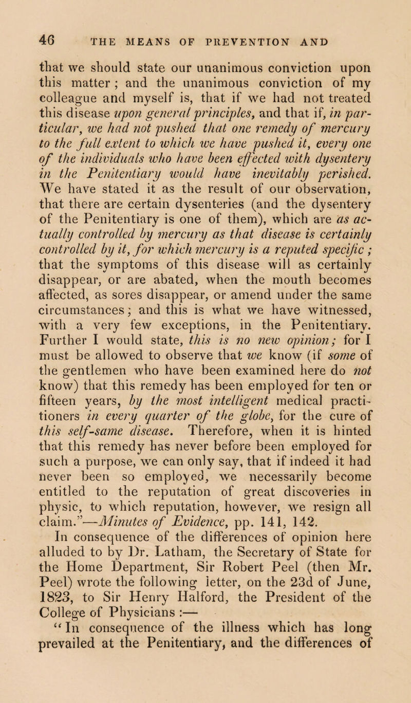 that we should state our unanimous conviction upon this matter ; and the unanimous conviction of my colleague and myself is, that if we had not treated this disease upon general principles, and that if, in par¬ ticular, we had not pushed that one remedy of mercury to the full extent to which we have pushed it, every one of the individuals who have been effected with dysentery in the Penitentiary would have inevitably perished. We have stated it as the result of our observation, that there are certain dysenteries (and the dysentery of the Penitentiary is one of them), which are as ac¬ tually controlled by mercury as that disease is certainly controlled by it, for which mercury is a reputed specific ; that the symptoms of this disease will as certainly disappear, or are abated, when the mouth becomes affected, as sores disappear, or amend under the same circumstances; and this is what we have witnessed, with a very few exceptions, in the Penitentiary. Further I would state, this is no new opinion; for I must be allowed to observe that we know (if some of the gentlemen who have been examined here do not know) that this remedy has been employed for ten or fifteen years, by the most intelligent medical practi¬ tioners in every quarter of the globe, for the cure of this self-same disease. Therefore, when it is hinted that this remedy has never before been employed for such a purpose, we can only say, that if indeed it had never been so employed, we necessarily become entitled to the reputation of great discoveries in physic, to which reputation, however, we resign all claim.”—Minutes of Evidence, pp. 141, 142. In consequence of the differences of opinion here alluded to by Dr. Latham, the Secretary of State for the Home Department, Sir Robert Peel (then Mr. Peel) wrote the following letter, on the 23d of June, 1823, to Sir Henry Halford, the President of the College of Physicians :— “ In consequence of the illness which has long prevailed at the Penitentiary, and the differences of