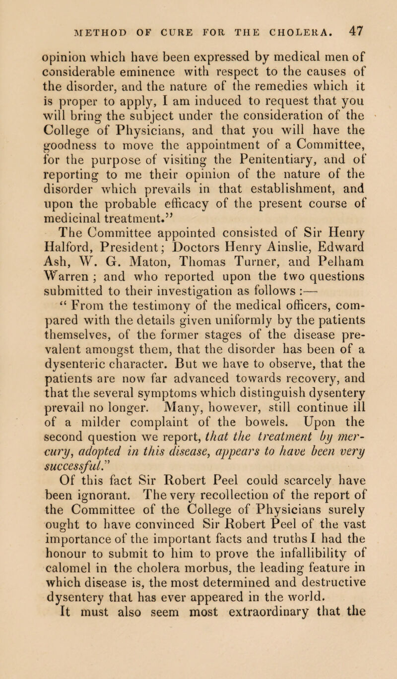 opinion which have been expressed by medical men of considerable eminence with respect to the causes of the disorder, and the nature of the remedies which it is proper to apply, I am induced to request that you will bring the subject under the consideration of the College of Physicians, and that you will have the goodness to move the appointment of a Committee, for the purpose of visiting the Penitentiary, and of reporting to me their opinion of the nature of the disorder which prevails in that establishment, and upon the probable efficacy of the present course of medicinal treatment.” The Committee appointed consisted of Sir Henry Halford, President; Doctors Henry Ainslie, Edward Ash, W. G. Maton, Thomas Turner, and Pelham Warren ; and who reported upon the two questions submitted to their investigation as follows “ From the testimony of the medical officers, com¬ pared with the details given uniformly by the patients themselves, of the former stages of the disease pre¬ valent amongst them, that the disorder has been of a dysenteric character. But we have to observe, that the patients are now far advanced towards recovery, and that the several symptoms which distinguish dysentery prevail no longer. Many, however, still continue ill of a milder complaint of the bowels. Upon the second question we report, that the treatment by mer¬ cury, adopted in this disease, appears to have been very successful Of this fact Sir Robert Peel could scarcely have been ignorant. The very recollection of the report of the Committee of the College of Physicians surely ought to have convinced Sir Robert Peel of the vast importance of the important facts and truths I had the honour to submit to him to prove the infallibility of calomel in the cholera morbus, the leading feature in which disease is, the most determined and destructive dysentery that has ever appeared in the world. It must also seem most extraordinary that the