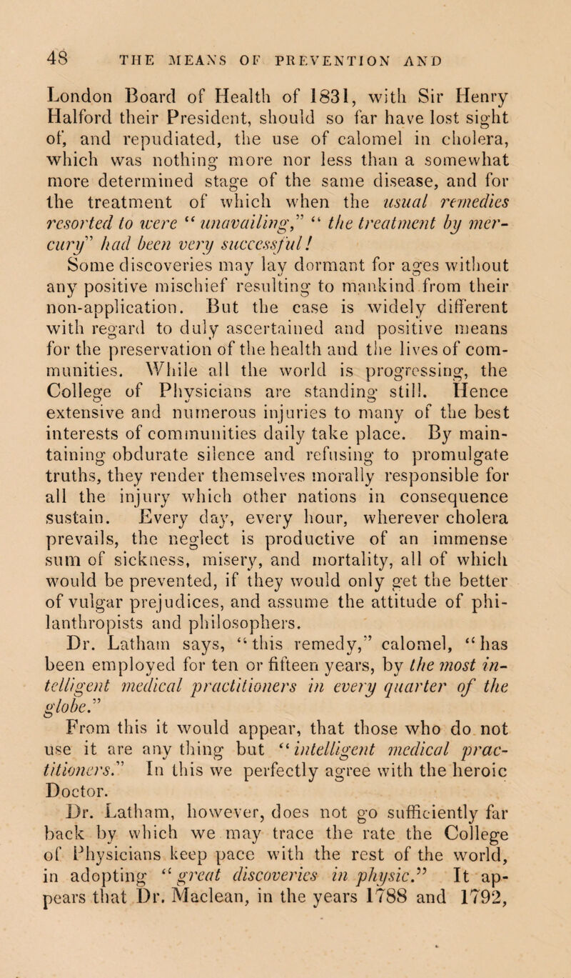 London Board of Health of 1831, with Sir Henry Halford their President, should so far have lost sight of, and repudiated, the use of calomel in cholera, which was nothing more nor less than a somewhat more determined stage of the same disease, and for the treatment of which when the usual remedies resorted to were “ unavailing,” “ the treatment by mer¬ cury’ had been very successful! Some discoveries may lay dormant for ages without any positive mischief resulting to mankind from their non-application. But the case is widely different with regard to duly ascertained and positive means for the preservation of the health and the lives of com¬ munities. While all the world is progressing, the College of Physicians are standing still. Hence extensive and numerous injuries to many of the best interests of communities daily take place. By main¬ taining obdurate silence and refusing to promulgate truths, they render themselves morally responsible for all the injury which other nations in consequence sustain. Every day, every hour, wherever cholera prevails, the neglect is productive of an immense sum of sickness, misery, and mortality, all of which would be prevented, if they would only get the better of vulgar prejudices, and assume the attitude of phi¬ lanthropists and philosophers. Dr. Latham says, “this remedy,” calomel, “has been employed for ten or fifteen years, by the most in¬ telligent medical practitioners in every quarter of the globe” From this it would appear, that those who do not use it are anything but “intelligent medical prac¬ titioners” In this we perfectly agree with the heroic Doctor. Dr. Latham, however, does not go sufficiently far back by which we may trace the rate the College of Physicians keep pace with the rest of the world, in adopting “ great discoveries in physicIt ap¬ pears that Dr. Maclean, in the years 1788 and 1792,