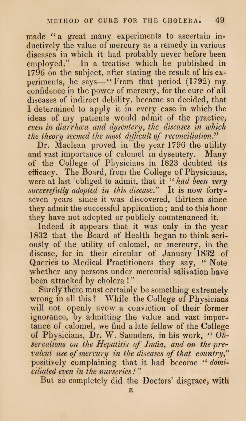 made “ a great many experiments to ascertain in¬ ductively the value of mercury as a remedy in various diseases in which it had probably never before been employed.” In a treatise which he published in 1796 on the subject, after stating the result of his ex¬ periments, he says—“ From that period (1792) my confidence in the power of mercury, for the cure of all diseases of indirect debility, became so decided, that I determined to apply it in every case in which the ideas of my patients would admit of the practice, even in diarrhoea and dysentery, the diseases in which the theory seemed the most difficult of reconciliation P Dr. Maclean proved in the year 1796 the utility and vast importance of calomel in dysentery. Many of the College of Physicians in 1823 doubted its efficacy. The Board, from the College of Physicians, were at last obliged to admit, that it u had been very successfully adopted in this disease.” It is now forty- seven years since it was discovered, thirteen since they admit the successful application; and to this hour they have not adopted or publicly countenanced it. Indeed it appears that it was only in the year 1832 that the Board of Health began to think seri¬ ously of the utility of calomel, or mercury, in the disease, for in their circular of January 1832 of Queries to Medical Practitioners they say, “ Note whether any persons under mercurial salivation have been attacked by cholera ! ” Surely there must certainly be something extremely wrong in all this ? While the College of Physicians will not openly avow a conviction of their former ignorance, by admitting the value and vast impor¬ tance of calomel, we find a late fellow of the College of Physicians, Dr. W. Saunders, in his work, (< Ob- serrations on the Hepatitis of India, and on the pre¬ valent use of mercury in the diseases of that country,” positively complaining that it had become 61 domi¬ ciliated even in the nurseries! ” But so completely did the Doctors’ disgrace, with
