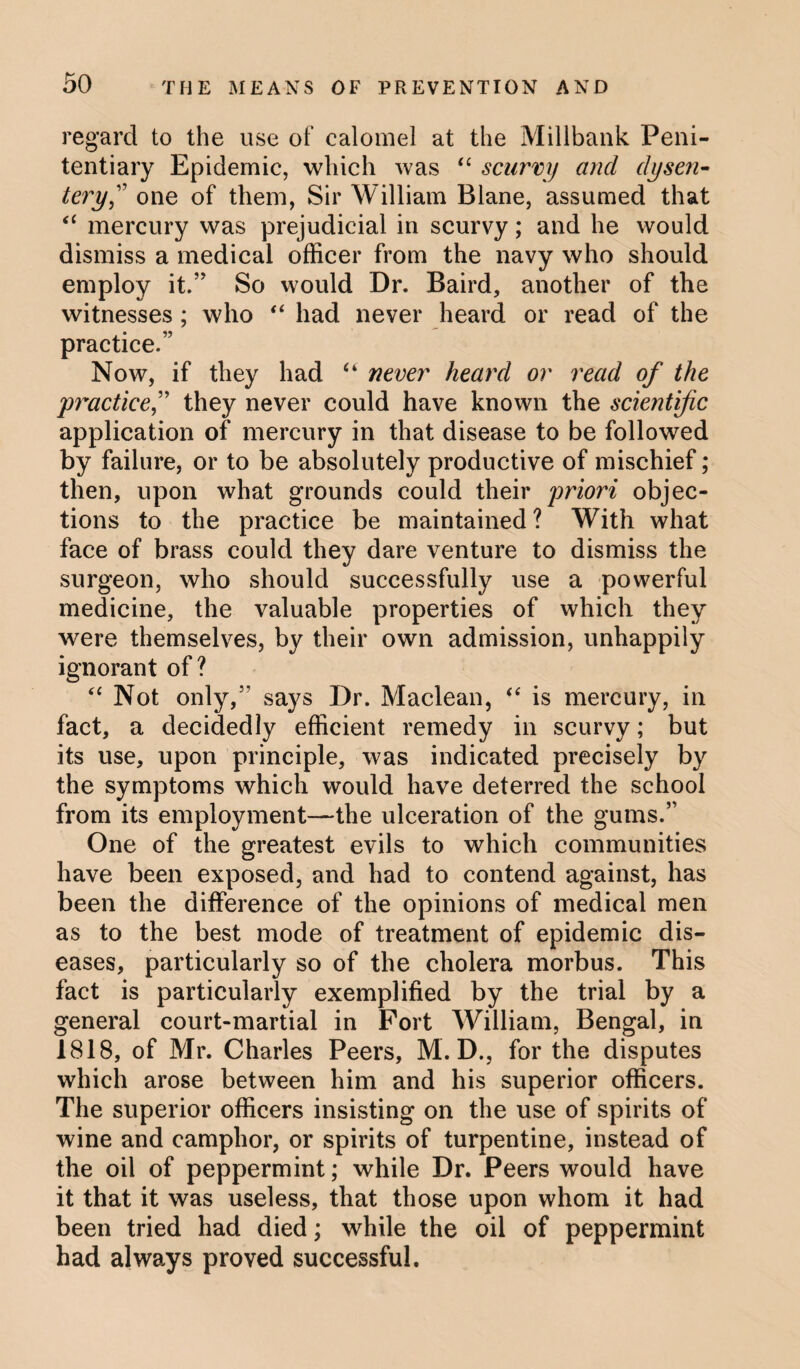 regard to the use of calomel at the Millbank Peni¬ tentiary Epidemic, which was “ scurvy and dysen¬ tery,” one of them, Sir William Blane, assumed that “ mercury was prejudicial in scurvy; and he would dismiss a medical officer from the navy who should employ it.” So would Dr. Baird, another of the witnesses ; who “ had never heard or read of the practice.” Now, if they had “ never heard or read of the practice^ they never could have known the scientific application of mercury in that disease to be followed by failure, or to be absolutely productive of mischief; then, upon what grounds could their priori objec¬ tions to the practice be maintained ? With what face of brass could they dare venture to dismiss the surgeon, who should successfully use a powerful medicine, the valuable properties of which they were themselves, by their own admission, unhappily ignorant of? “ Not only,’’ says Dr. Maclean, “ is mercury, in fact, a decidedly efficient remedy in scurvy; but its use, upon principle, was indicated precisely by the symptoms which would have deterred the school from its employment—the ulceration of the gums.” One of the greatest evils to which communities have been exposed, and had to contend against, has been the difference of the opinions of medical men as to the best mode of treatment of epidemic dis¬ eases, particularly so of the cholera morbus. This fact is particularly exemplified by the trial by a general court-martial in Port William, Bengal, in 1818, of Mr. Charles Peers, M. D., for the disputes which arose between him and his superior officers. The superior officers insisting on the use of spirits of wine and camphor, or spirits of turpentine, instead of the oil of peppermint; while Dr. Peers would have it that it was useless, that those upon whom it had been tried had died; while the oil of peppermint had always proved successful.