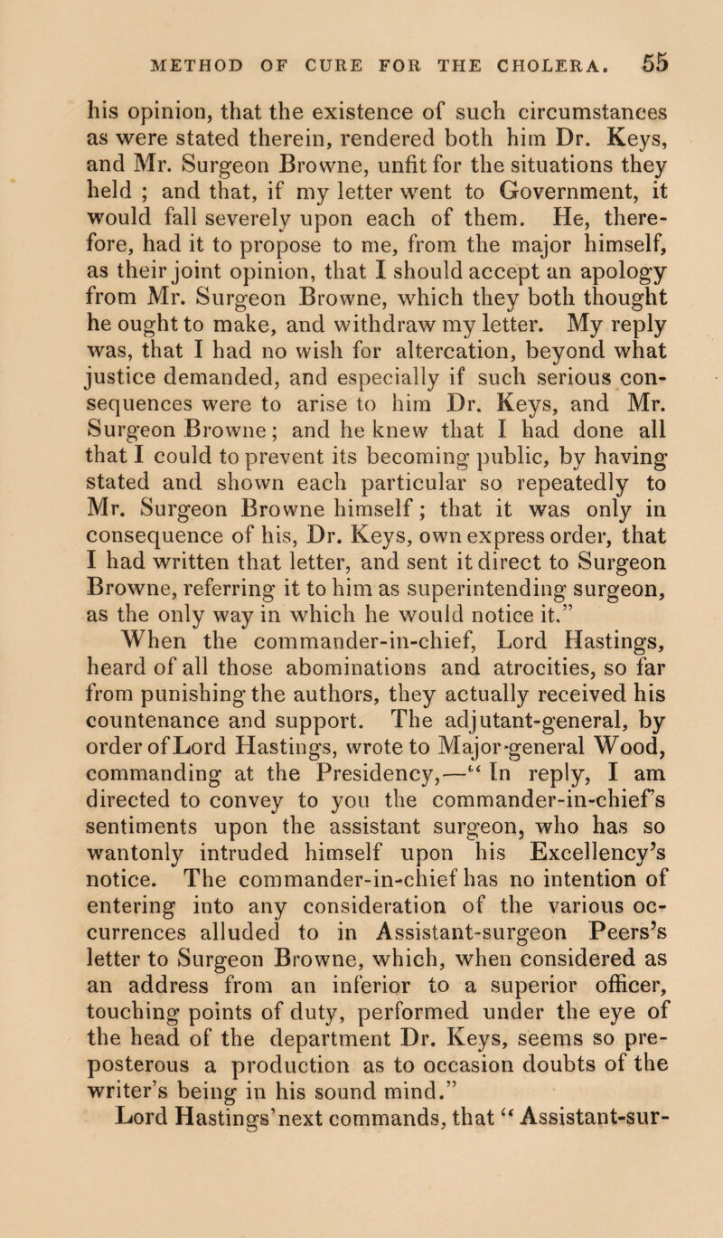 his opinion, that the existence of such circumstances as were stated therein, rendered both him Dr. Keys, and Mr. Surgeon Browne, unfit for the situations they held ; and that, if my letter went to Government, it would fall severely upon each of them. He, there¬ fore, had it to propose to me, from the major himself, as their joint opinion, that I should accept an apology from Mr. Surgeon Browne, which they both thought he ought to make, and withdraw my letter. My reply was, that I had no wish for altercation, beyond what justice demanded, and especially if such serious con¬ sequences were to arise to him Dr. Keys, and Mr. Surgeon Browne; and he knew that I had done all that I could to prevent its becoming public, by having stated and shown each particular so repeatedly to Mr. Surgeon Browne himself; that it was only in consequence of his, Dr. Keys, own express order, that I had written that letter, and sent it direct to Surgeon Browne, referring it to him as superintending surgeon, as the only way in which he would notice it.” When the commander-in-chief, Lord Hastings, heard of all those abominations and atrocities, so far from punishing the authors, they actually received his countenance and support. The adjutant-general, by order of Lord Hastings, wrote to Major-general Wood, commanding at the Presidency,—“ In reply, I am directed to convey to you the Commander-in-chief’s sentiments upon the assistant surgeon, who has so wantonly intruded himself upon his Excellency’s notice. The commander-in-chief has no intention of entering into any consideration of the various oc¬ currences alluded to in Assistant-surgeon Peers’s letter to Surgeon Browne, which, when considered as an address from an inferior to a superior officer, touching points of duty, performed under the eye of the head of the department Dr. Keys, seems so pre¬ posterous a production as to occasion doubts of the writer’s being in his sound mind.” Lord Hastings’next commands, that “ Assistant-sur-