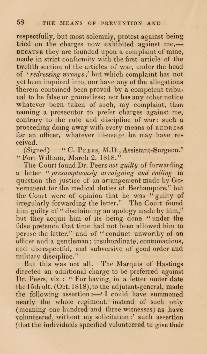 respectfully, but most solemnly, protest against being tried on the charges now exhibited against me,— because they are founded upon a complaint of mine, made in strict conformity with the first article of the twelfth section of the articles of war, under the head of * redressing wrongs; but which complaint has not yet been inquired into, nor have any of the allegations therein contained been proved by a competent tribu¬ nal to be false or groundless; nor has any other notice whatever been taken of such, my complaint, than naming a prosecutor to prefer charges against me, contrary to the rule and discipline of war: such a proceeding doing away with every means of redress for an officer, whatever ill-usage he may have re¬ ceived. (Signed) “ C. Peers, M.D., Assistant-Surgeon.” “ Fort William, March 2, ISIS/5 The Court found Dr. Peers not guilty of forwarding a letter “presumptuously arraigning and calling in question the justice of an arrangement made by Go¬ vernment for the medical duties of Berhampore,” but the Court were of opinion that he was “ guilty of irregularly forwarding the letter.” The Court found him guilty of “ disclaiming an apology made by him,” but they acquit him of its being done “ under the false pretence that time had not been allowed him to peruse the letter,” and of “ conduct unworthy of an officer and a gentleman; insubordinate, contumacious, and disrespectful, and subversive of good order and military discipline.” But this was not all. The Marquis of Hastings directed an additional charge to be preferred against Dr. Peers, viz.: “ For having, in a letter under date the 15th ult. (Oct. 1818), to the adjutant-general, made the following assertion:—* I could have summoned nearly the whole regiment, instead of such only (meaning one hundred and three witnesses) as have volunteered, without mv solicitation:7 such assertion (that the individuals specified volunteered to give their