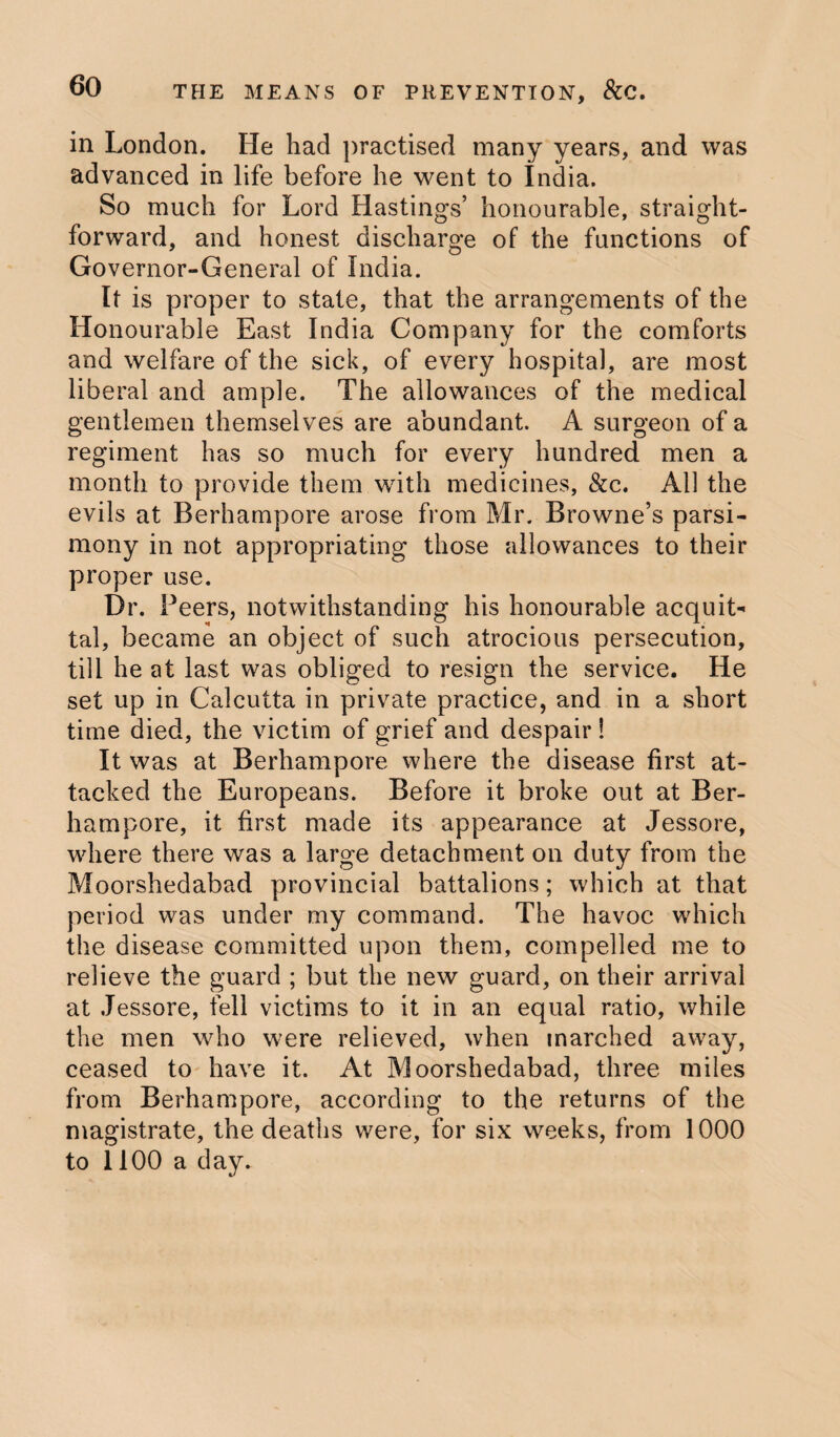 in London. He had practised many years, and was advanced in life before he went to India. So much for Lord Hastings’ honourable, straight¬ forward, and honest discharge of the functions of Governor-General of India. It is proper to state, that the arrangements of the Honourable East India Company for the comforts and welfare of the sick, of every hospital, are most liberal and ample. The allowances of the medical gentlemen themselves are abundant. A surgeon of a regiment has so much for every hundred men a month to provide them with medicines, &c. All the evils at Berhampore arose from Mr. Browne’s parsi¬ mony in not appropriating those allowances to their proper use. Dr. Peers, notwithstanding his honourable acquit¬ tal, became an object of such atrocious persecution, till he at last was obliged to resign the service. He set up in Calcutta in private practice, and in a short time died, the victim of grief and despair ! It was at Berhampore where the disease first at¬ tacked the Europeans. Before it broke out at Ber¬ hampore, it first made its appearance at Jessore, where there was a large detachment on duty from the Moorshedabad provincial battalions; which at that period was under my command. The havoc which the disease committed upon them, compelled me to relieve the guard ; but the new guard, on their arrival at Jessore, fell victims to it in an equal ratio, while the men who were relieved, when marched away, ceased to have it. At Moorshedabad, three miles from Berhampore, according to the returns of the magistrate, the deaths were, for six weeks, from 1000 to 1100 a day.