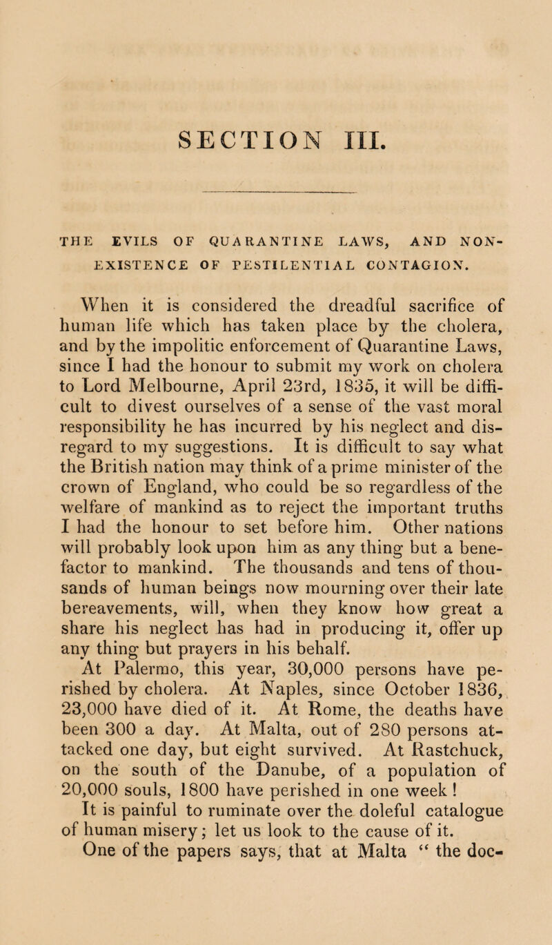 SECTION III. THE EVILS OF QUARANTINE LAWS, AND NON¬ EXISTENCE OF PESTILENTIAL CONTAGION. When it is considered the dreadful sacrifice of human life which has taken place by the cholera, and by the impolitic enforcement of Quarantine Laws, since I had the honour to submit my work on cholera to Lord Melbourne, April 23rd, 1835, it will be diffi¬ cult to divest ourselves of a sense of the vast moral responsibility he has incurred by his neglect and dis¬ regard to my suggestions. It is difficult to say what the British nation may think of a prime minister of the crown of England, who could be so regardless of the welfare of mankind as to reject the important truths I had the honour to set before him. Other nations will probably look upon him as any thing but a bene¬ factor to mankind. The thousands and tens of thou¬ sands of human beings now mourning over their late bereavements, will, when they know how great a share his neglect has had in producing it, offer up any thing but prayers in his behalf. At Palermo, this year, 30,000 persons have pe¬ rished by cholera. At Naples, since October 1836, 23,000 have died of it. At Rome, the deaths have been 300 a day. At Malta, out of 280 persons at¬ tacked one day, but eight survived. At Rastchuck, on the south of the Danube, of a population of 20,000 souls, 1800 have perished in one week ! It is painful to ruminate over the doleful catalogue of human misery; let us look to the cause of it. One of the papers says, that at Malta “ the doc-
