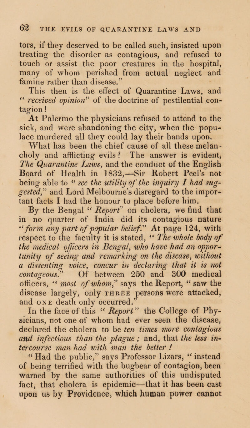 tors, if they deserved to be called such, insisted upon treating the disorder as contagious, and refused to touch or assist the poor creatures in the hospital, many of whom perished from actual neglect and famine rather than disease.” This then is the effect of Quarantine Laws, and “ received opinion” of the doctrine of pestilential con¬ tagion ! At Palermo the physicians refused to attend to the sick, and were abandoning the city, when the popu¬ lace murdered all they could lay their hands upon. What has been the chief cause of all these melan¬ choly and afflicting evils ? The answer is evident, The Quarantine Laws, and the conduct of the English Board of Health in 1832,—Sir Robert Peel’s not being able to cc see the utility of the inquiry I had sug¬ gested,” and Lord Melbourne’s disregard to the impor¬ tant facts I had the honour to place before him. By the Bengal <tf Reporf on cholera, we find that in no quarter of India did its contagious nature 61 form any part of popular beliefT At page 124, with respect to the faculty it is stated, “ The whole body of the medical officers in Bengal, who have had an oppor¬ tunity of seeing and remarking on the disease, without a dissenting voice, concur in declaring that it is not contageousT Of between 250 and 300 medical officers, “ most of whomf says the Report, “ saw the disease largely, only three persons were attacked, and one death only occurred.” In the face of this “ Report ” the College of Phy¬ sicians, not one of whom had ever seen the disease, declared the cholera to be ten times more contagious and infectious than the plague ; and, that the less in¬ tercourse man had with man the better ! “ Had the public,” says Professor Lizars, “ instead of being terrified with the bugbear of contagion, been warned by the same authorities of this undisputed fact, that cholera is epidemic—that it has been cast upon us by Providence, which human power cannot